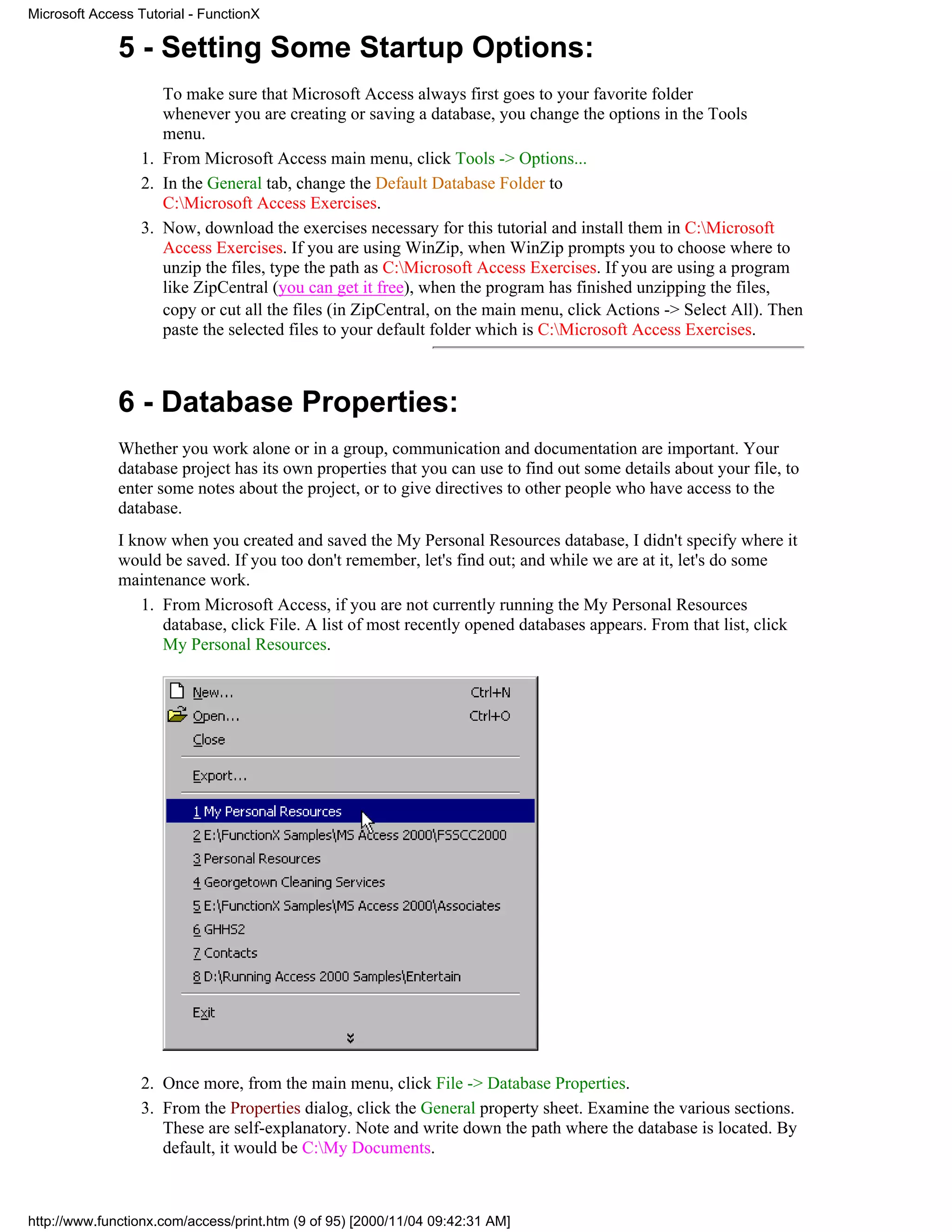 Microsoft Access Tutorial - FunctionX

              5 - Setting Some Startup Options:
                     To make sure that Microsoft Access always first goes to your favorite folder
                     whenever you are creating or saving a database, you change the options in the Tools
                     menu.
                  1. From Microsoft Access main menu, click Tools -> Options...
                  2. In the General tab, change the Default Database Folder to
                     C:Microsoft Access Exercises.
                  3. Now, download the exercises necessary for this tutorial and install them in C:Microsoft
                     Access Exercises. If you are using WinZip, when WinZip prompts you to choose where to
                     unzip the files, type the path as C:Microsoft Access Exercises. If you are using a program
                     like ZipCentral (you can get it free), when the program has finished unzipping the files,
                     copy or cut all the files (in ZipCentral, on the main menu, click Actions -> Select All). Then
                     paste the selected files to your default folder which is C:Microsoft Access Exercises.



              6 - Database Properties:
              Whether you work alone or in a group, communication and documentation are important. Your
              database project has its own properties that you can use to find out some details about your file, to
              enter some notes about the project, or to give directives to other people who have access to the
              database.
              I know when you created and saved the My Personal Resources database, I didn't specify where it
              would be saved. If you too don't remember, let's find out; and while we are at it, let's do some
              maintenance work.
                 1. From Microsoft Access, if you are not currently running the My Personal Resources
                    database, click File. A list of most recently opened databases appears. From that list, click
                    My Personal Resources.




                  2. Once more, from the main menu, click File -> Database Properties.
                  3. From the Properties dialog, click the General property sheet. Examine the various sections.
                     These are self-explanatory. Note and write down the path where the database is located. By
                     default, it would be C:My Documents.



http://www.functionx.com/access/print.htm (9 of 95) [2000/11/04 09:42:31 AM]
 