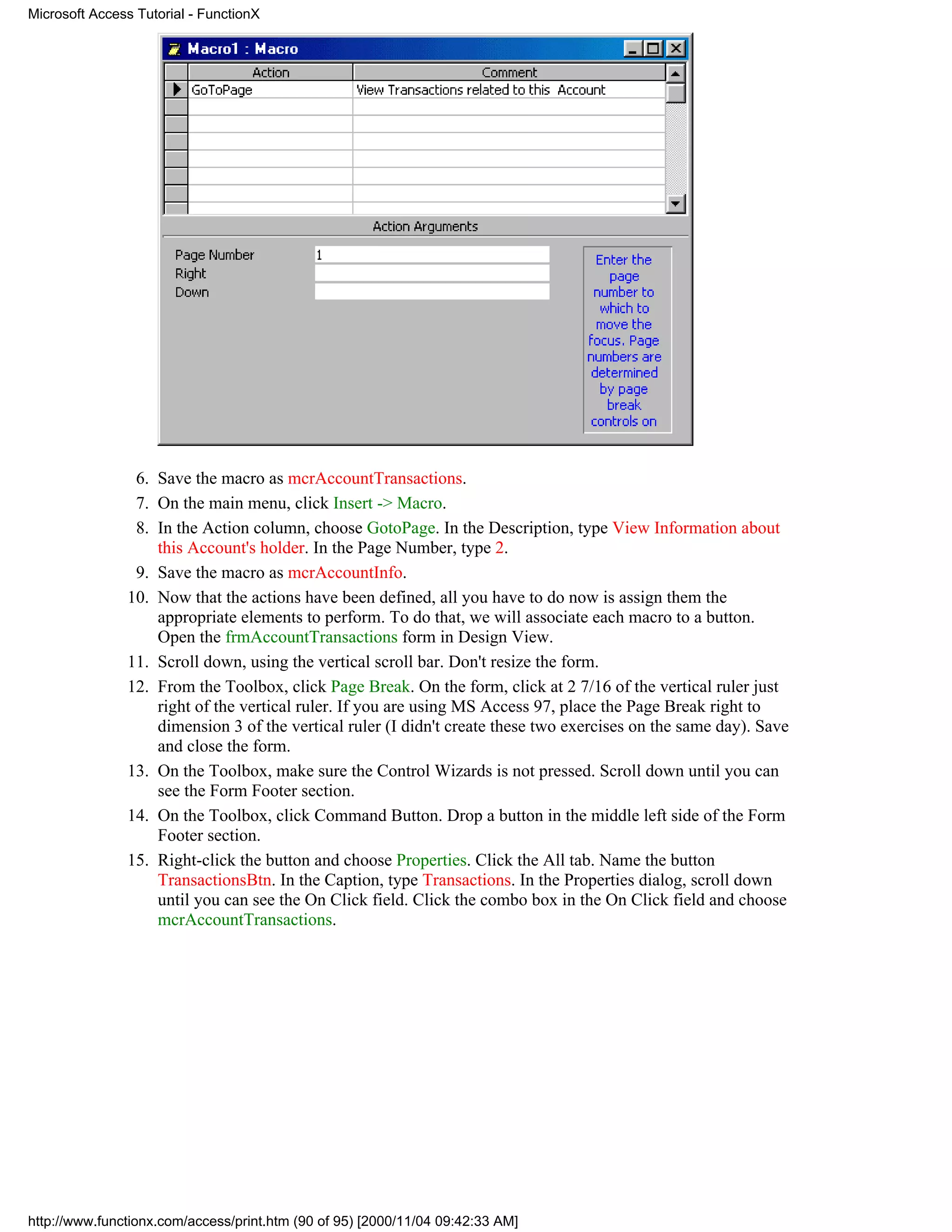 Microsoft Access Tutorial - FunctionX




                6. Save the macro as mcrAccountTransactions.
                7. On the main menu, click Insert -> Macro.
                8. In the Action column, choose GotoPage. In the Description, type View Information about
                   this Account's holder. In the Page Number, type 2.
                9. Save the macro as mcrAccountInfo.
               10. Now that the actions have been defined, all you have to do now is assign them the
                   appropriate elements to perform. To do that, we will associate each macro to a button.
                   Open the frmAccountTransactions form in Design View.
               11. Scroll down, using the vertical scroll bar. Don't resize the form.
               12. From the Toolbox, click Page Break. On the form, click at 2 7/16 of the vertical ruler just
                   right of the vertical ruler. If you are using MS Access 97, place the Page Break right to
                   dimension 3 of the vertical ruler (I didn't create these two exercises on the same day). Save
                   and close the form.
               13. On the Toolbox, make sure the Control Wizards is not pressed. Scroll down until you can
                   see the Form Footer section.
               14. On the Toolbox, click Command Button. Drop a button in the middle left side of the Form
                   Footer section.
               15. Right-click the button and choose Properties. Click the All tab. Name the button
                   TransactionsBtn. In the Caption, type Transactions. In the Properties dialog, scroll down
                   until you can see the On Click field. Click the combo box in the On Click field and choose
                   mcrAccountTransactions.




http://www.functionx.com/access/print.htm (90 of 95) [2000/11/04 09:42:33 AM]
 