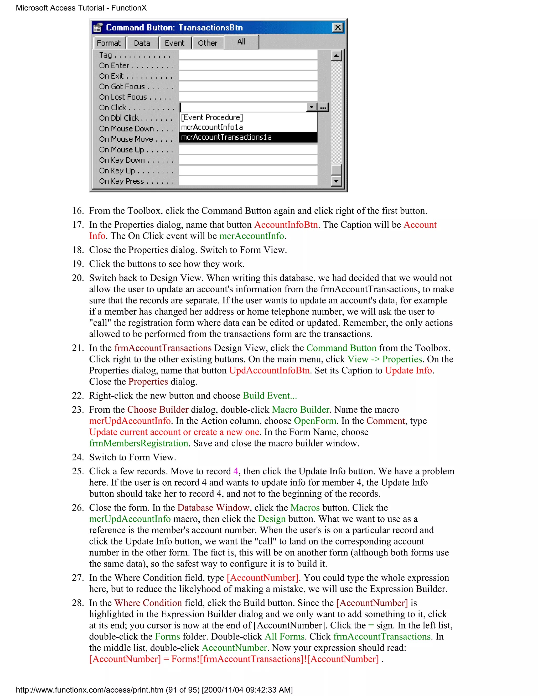 Microsoft Access Tutorial - FunctionX




               16. From the Toolbox, click the Command Button again and click right of the first button.
               17. In the Properties dialog, name that button AccountInfoBtn. The Caption will be Account
                   Info. The On Click event will be mcrAccountInfo.
               18. Close the Properties dialog. Switch to Form View.
               19. Click the buttons to see how they work.
               20. Switch back to Design View. When writing this database, we had decided that we would not
                   allow the user to update an account's information from the frmAccountTransactions, to make
                   sure that the records are separate. If the user wants to update an account's data, for example
                   if a member has changed her address or home telephone number, we will ask the user to
                   "call" the registration form where data can be edited or updated. Remember, the only actions
                   allowed to be performed from the transactions form are the transactions.
               21. In the frmAccountTransactions Design View, click the Command Button from the Toolbox.
                   Click right to the other existing buttons. On the main menu, click View -> Properties. On the
                   Properties dialog, name that button UpdAccountInfoBtn. Set its Caption to Update Info.
                   Close the Properties dialog.
               22. Right-click the new button and choose Build Event...
               23. From the Choose Builder dialog, double-click Macro Builder. Name the macro
                   mcrUpdAccountInfo. In the Action column, choose OpenForm. In the Comment, type
                   Update current account or create a new one. In the Form Name, choose
                   frmMembersRegistration. Save and close the macro builder window.
               24. Switch to Form View.
               25. Click a few records. Move to record 4, then click the Update Info button. We have a problem
                   here. If the user is on record 4 and wants to update info for member 4, the Update Info
                   button should take her to record 4, and not to the beginning of the records.
               26. Close the form. In the Database Window, click the Macros button. Click the
                   mcrUpdAccountInfo macro, then click the Design button. What we want to use as a
                   reference is the member's account number. When the user's is on a particular record and
                   click the Update Info button, we want the "call" to land on the corresponding account
                   number in the other form. The fact is, this will be on another form (although both forms use
                   the same data), so the safest way to configure it is to build it.
               27. In the Where Condition field, type [AccountNumber]. You could type the whole expression
                   here, but to reduce the likelyhood of making a mistake, we will use the Expression Builder.
               28. In the Where Condition field, click the Build button. Since the [AccountNumber] is
                   highlighted in the Expression Builder dialog and we only want to add something to it, click
                   at its end; you cursor is now at the end of [AccountNumber]. Click the = sign. In the left list,
                   double-click the Forms folder. Double-click All Forms. Click frmAccountTransactions. In
                   the middle list, double-click AccountNumber. Now your expression should read:
                   [AccountNumber] = Forms![frmAccountTransactions]![AccountNumber] .


http://www.functionx.com/access/print.htm (91 of 95) [2000/11/04 09:42:33 AM]
 