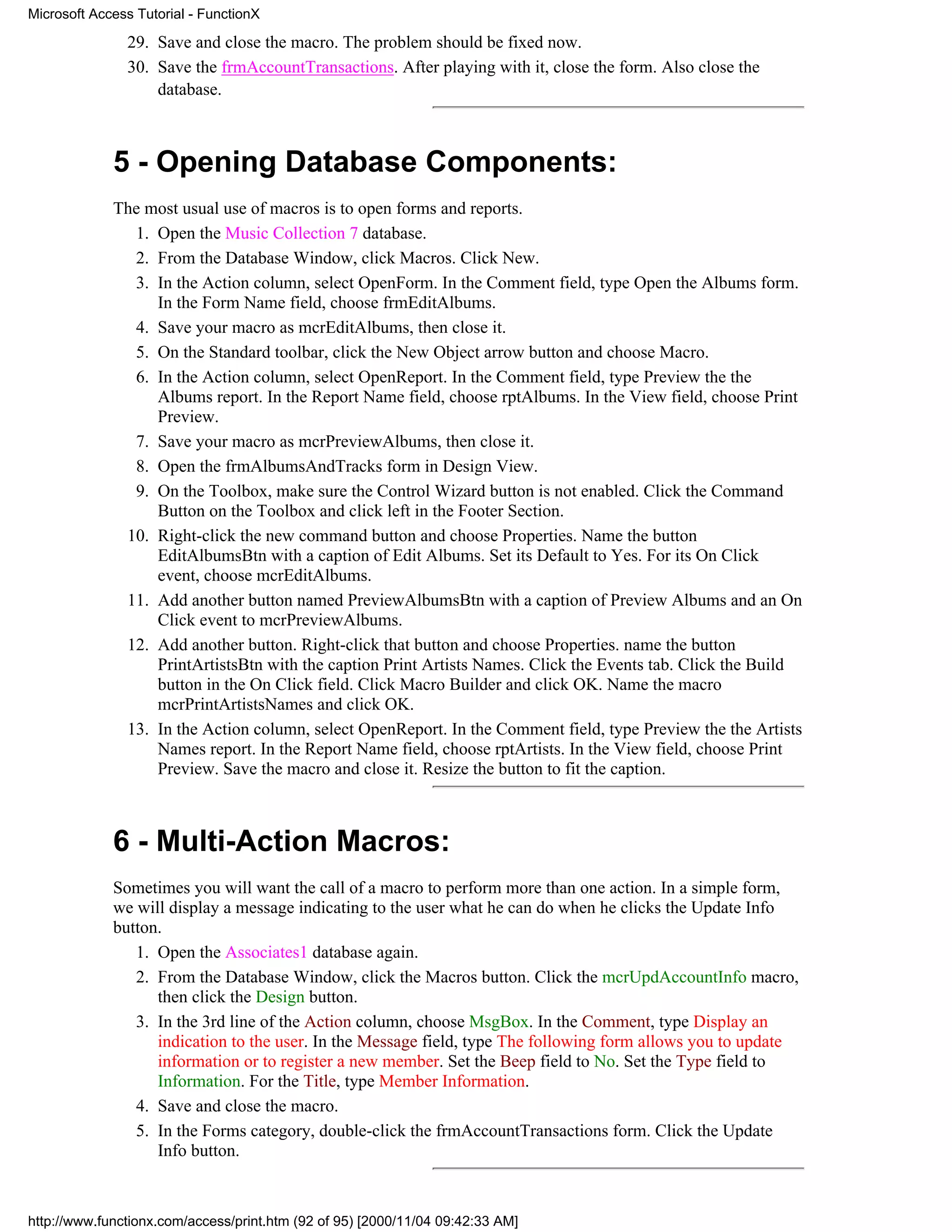 Microsoft Access Tutorial - FunctionX

               29. Save and close the macro. The problem should be fixed now.
               30. Save the frmAccountTransactions. After playing with it, close the form. Also close the
                   database.



             5 - Opening Database Components:
             The most usual use of macros is to open forms and reports.
               1. Open the Music Collection 7 database.
               2. From the Database Window, click Macros. Click New.
               3. In the Action column, select OpenForm. In the Comment field, type Open the Albums form.
                  In the Form Name field, choose frmEditAlbums.
               4. Save your macro as mcrEditAlbums, then close it.
               5. On the Standard toolbar, click the New Object arrow button and choose Macro.
               6. In the Action column, select OpenReport. In the Comment field, type Preview the the
                  Albums report. In the Report Name field, choose rptAlbums. In the View field, choose Print
                  Preview.
               7. Save your macro as mcrPreviewAlbums, then close it.
               8. Open the frmAlbumsAndTracks form in Design View.
               9. On the Toolbox, make sure the Control Wizard button is not enabled. Click the Command
                  Button on the Toolbox and click left in the Footer Section.
              10. Right-click the new command button and choose Properties. Name the button
                  EditAlbumsBtn with a caption of Edit Albums. Set its Default to Yes. For its On Click
                  event, choose mcrEditAlbums.
              11. Add another button named PreviewAlbumsBtn with a caption of Preview Albums and an On
                  Click event to mcrPreviewAlbums.
              12. Add another button. Right-click that button and choose Properties. name the button
                  PrintArtistsBtn with the caption Print Artists Names. Click the Events tab. Click the Build
                  button in the On Click field. Click Macro Builder and click OK. Name the macro
                  mcrPrintArtistsNames and click OK.
              13. In the Action column, select OpenReport. In the Comment field, type Preview the the Artists
                  Names report. In the Report Name field, choose rptArtists. In the View field, choose Print
                  Preview. Save the macro and close it. Resize the button to fit the caption.



             6 - Multi-Action Macros:
             Sometimes you will want the call of a macro to perform more than one action. In a simple form,
             we will display a message indicating to the user what he can do when he clicks the Update Info
             button.
                1. Open the Associates1 database again.
                2. From the Database Window, click the Macros button. Click the mcrUpdAccountInfo macro,
                   then click the Design button.
                3. In the 3rd line of the Action column, choose MsgBox. In the Comment, type Display an
                   indication to the user. In the Message field, type The following form allows you to update
                   information or to register a new member. Set the Beep field to No. Set the Type field to
                   Information. For the Title, type Member Information.
                4. Save and close the macro.
                5. In the Forms category, double-click the frmAccountTransactions form. Click the Update
                   Info button.



http://www.functionx.com/access/print.htm (92 of 95) [2000/11/04 09:42:33 AM]
 