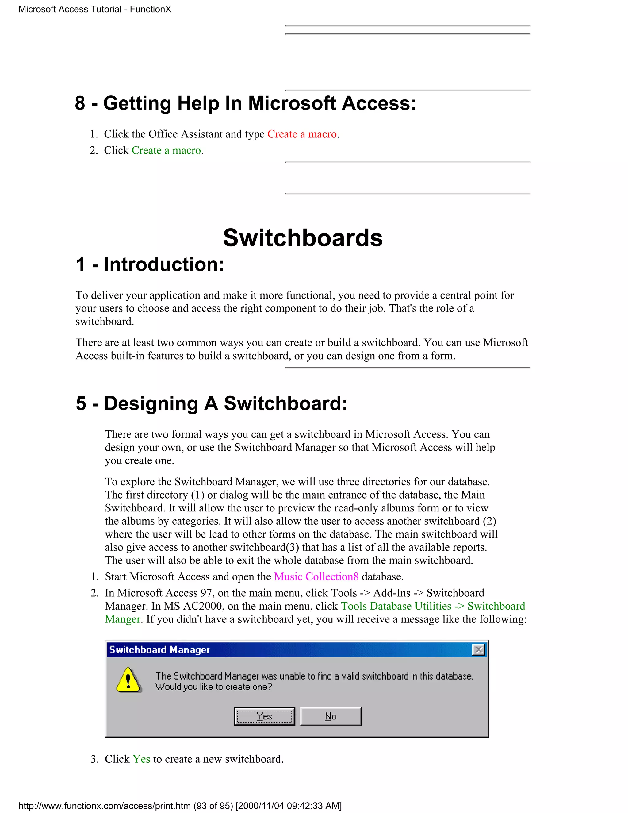 Microsoft Access Tutorial - FunctionX




             8 - Getting Help In Microsoft Access:
                 1. Click the Office Assistant and type Create a macro.
                 2. Click Create a macro.




                                                Switchboards
             1 - Introduction:
             To deliver your application and make it more functional, you need to provide a central point for
             your users to choose and access the right component to do their job. That's the role of a
             switchboard.
             There are at least two common ways you can create or build a switchboard. You can use Microsoft
             Access built-in features to build a switchboard, or you can design one from a form.



             5 - Designing A Switchboard:
                    There are two formal ways you can get a switchboard in Microsoft Access. You can
                    design your own, or use the Switchboard Manager so that Microsoft Access will help
                    you create one.
                    To explore the Switchboard Manager, we will use three directories for our database.
                    The first directory (1) or dialog will be the main entrance of the database, the Main
                    Switchboard. It will allow the user to preview the read-only albums form or to view
                    the albums by categories. It will also allow the user to access another switchboard (2)
                    where the user will be lead to other forms on the database. The main switchboard will
                    also give access to another switchboard(3) that has a list of all the available reports.
                    The user will also be able to exit the whole database from the main switchboard.
                 1. Start Microsoft Access and open the Music Collection8 database.
                 2. In Microsoft Access 97, on the main menu, click Tools -> Add-Ins -> Switchboard
                    Manager. In MS AC2000, on the main menu, click Tools Database Utilities -> Switchboard
                    Manger. If you didn't have a switchboard yet, you will receive a message like the following:




                 3. Click Yes to create a new switchboard.



http://www.functionx.com/access/print.htm (93 of 95) [2000/11/04 09:42:33 AM]
 