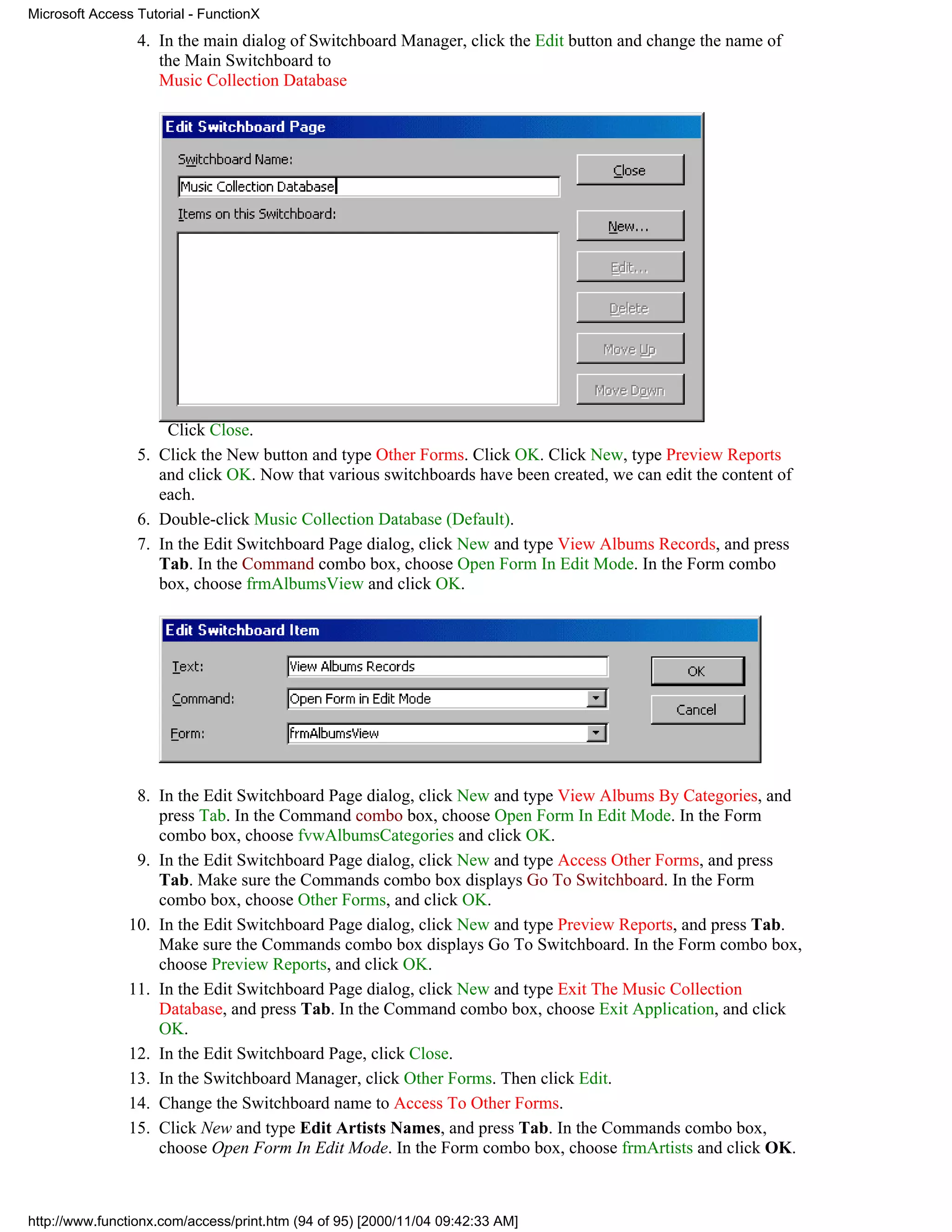 Microsoft Access Tutorial - FunctionX
                 4. In the main dialog of Switchboard Manager, click the Edit button and change the name of
                    the Main Switchboard to
                    Music Collection Database




                     Click Close.
                 5. Click the New button and type Other Forms. Click OK. Click New, type Preview Reports
                    and click OK. Now that various switchboards have been created, we can edit the content of
                    each.
                 6. Double-click Music Collection Database (Default).
                 7. In the Edit Switchboard Page dialog, click New and type View Albums Records, and press
                    Tab. In the Command combo box, choose Open Form In Edit Mode. In the Form combo
                    box, choose frmAlbumsView and click OK.




                 8. In the Edit Switchboard Page dialog, click New and type View Albums By Categories, and
                    press Tab. In the Command combo box, choose Open Form In Edit Mode. In the Form
                    combo box, choose fvwAlbumsCategories and click OK.
                 9. In the Edit Switchboard Page dialog, click New and type Access Other Forms, and press
                    Tab. Make sure the Commands combo box displays Go To Switchboard. In the Form
                    combo box, choose Other Forms, and click OK.
                10. In the Edit Switchboard Page dialog, click New and type Preview Reports, and press Tab.
                    Make sure the Commands combo box displays Go To Switchboard. In the Form combo box,
                    choose Preview Reports, and click OK.
                11. In the Edit Switchboard Page dialog, click New and type Exit The Music Collection
                    Database, and press Tab. In the Command combo box, choose Exit Application, and click
                    OK.
                12. In the Edit Switchboard Page, click Close.
                13. In the Switchboard Manager, click Other Forms. Then click Edit.
                14. Change the Switchboard name to Access To Other Forms.
                15. Click New and type Edit Artists Names, and press Tab. In the Commands combo box,
                    choose Open Form In Edit Mode. In the Form combo box, choose frmArtists and click OK.



http://www.functionx.com/access/print.htm (94 of 95) [2000/11/04 09:42:33 AM]
 