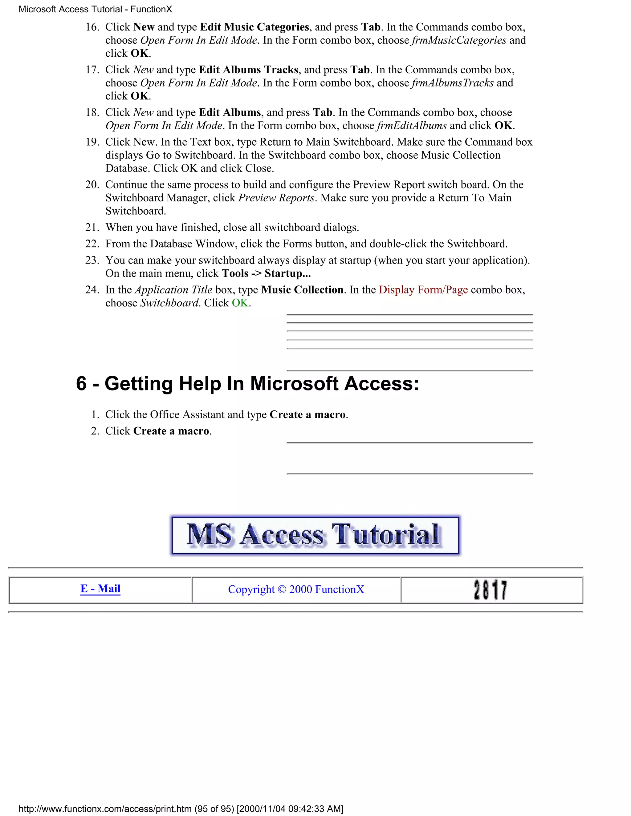 Microsoft Access Tutorial - FunctionX
                16. Click New and type Edit Music Categories, and press Tab. In the Commands combo box,
                    choose Open Form In Edit Mode. In the Form combo box, choose frmMusicCategories and
                    click OK.
                17. Click New and type Edit Albums Tracks, and press Tab. In the Commands combo box,
                    choose Open Form In Edit Mode. In the Form combo box, choose frmAlbumsTracks and
                    click OK.
                18. Click New and type Edit Albums, and press Tab. In the Commands combo box, choose
                    Open Form In Edit Mode. In the Form combo box, choose frmEditAlbums and click OK.
                19. Click New. In the Text box, type Return to Main Switchboard. Make sure the Command box
                    displays Go to Switchboard. In the Switchboard combo box, choose Music Collection
                    Database. Click OK and click Close.
                20. Continue the same process to build and configure the Preview Report switch board. On the
                    Switchboard Manager, click Preview Reports. Make sure you provide a Return To Main
                    Switchboard.
                21. When you have finished, close all switchboard dialogs.
                22. From the Database Window, click the Forms button, and double-click the Switchboard.
                23. You can make your switchboard always display at startup (when you start your application).
                    On the main menu, click Tools -> Startup...
                24. In the Application Title box, type Music Collection. In the Display Form/Page combo box,
                    choose Switchboard. Click OK.




             6 - Getting Help In Microsoft Access:
                 1. Click the Office Assistant and type Create a macro.
                 2. Click Create a macro.




              E - Mail                           Copyright © 2000 FunctionX




http://www.functionx.com/access/print.htm (95 of 95) [2000/11/04 09:42:33 AM]
 