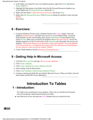 Microsoft Access Tutorial - FunctionX
                  2. In the folder you created for your own database projects, right-click Books and choose
                     Delete. Click No.
                  3. Highlight My Documents or the folder where the My Personal Resources database was
                     saved. Right-click My Personal Resources and click Cut.
                  4. Right-click the folder C:Microsoft Access Exercises. and choose Paste.
                  5. Right-click My Personal Resources. Click Rename to change the database's name and type:
                     DCMS.
                     Press Enter.




              8 - Exercises:
                  1. Using the Database Wizard, create a database based on the Ledger sample. Name the
                     database Personal Finances and make sure you save it in your default folder. Accept all
                     fields defaults. For the screen display style, choose International. For the Reports style,
                     choose Formal. Make sure you specify the database title as Personal Finances. Access the
                     database properties. In the Comments box of the Summary tab, tell people who access your
                     database, "Please don't change any of the fields or data in this database. Since this database
                     is for my personal use, it is important that I keep track of the whole process of designing it.
                     For any concern, e-mail me (not my mother). Thanks."
                  2. Create a blank database named Georgetown Cleaning Services.



              9 - Getting Help In Microsoft Access:
                  1.    Click the Office Assistant and type: How to create a database?
                  2.    Click Create a database.
                  3.    Click Create a database by using a Database Wizard.
                  4.    After reading, click the Back button.
                  5.    Click Create a database without using a Database Wizard.
                  6.    Continue exploring the Help files provided by Microsoft Access. When you finish, close the
                        help window and the MS Access application.




                                        Introduction To Tables
               1 - Introduction:
                         The Table is the central point of your database. That's why you should and will spend
                         some time planning, organizing and tuning your tables.
                    q    Start Microsoft Access and open the Books database that you created last time.




http://www.functionx.com/access/print.htm (11 of 95) [2000/11/04 09:42:31 AM]
 