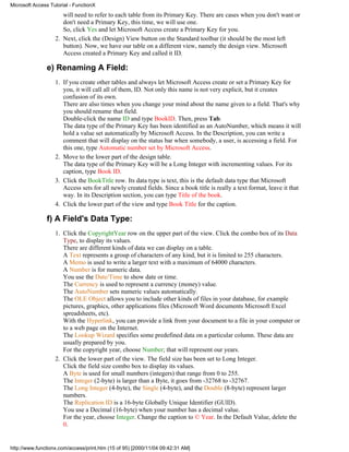 Microsoft Access Tutorial - FunctionX
                      will need to refer to each table from its Primary Key. There are cases when you don't want or
                      don't need a Primary Key, this time, we will use one.
                      So, click Yes and let Microsoft Access create a Primary Key for you.
                   2. Next, click the (Design) View button on the Standard toolbar (it should be the most left
                      button). Now, we have our table on a different view, namely the design view. Microsoft
                      Access created a Primary Key and called it ID.

               e) Renaming A Field:
                   1. If you create other tables and always let Microsoft Access create or set a Primary Key for
                      you, it will call all of them, ID. Not only this name is not very explicit, but it creates
                      confusion of its own.
                      There are also times when you change your mind about the name given to a field. That's why
                      you should rename that field.
                      Double-click the name ID and type BookID. Then, press Tab.
                      The data type of the Primary Key has been identified as an AutoNumber, which means it will
                      hold a value set automatically by Microsoft Access. In the Description, you can write a
                      comment that will display on the status bar when somebody, a user, is accessing a field. For
                      this one, type Automatic number set by Microsoft Access.
                   2. Move to the lower part of the design table.
                      The data type of the Primary Key will be a Long Integer with incrementing values. For its
                      caption, type Book ID.
                   3. Click the BookTitle row. Its data type is text, this is the default data type that Microsoft
                      Access sets for all newly created fields. Since a book title is really a text format, leave it that
                      way. In its Description section, you can type Title of the book.
                   4. Click the lower part of the view and type Book Title for the caption.

               f) A Field's Data Type:
                   1. Click the CopyrightYear row on the upper part of the view. Click the combo box of its Data
                      Type, to display its values.
                      There are different kinds of data we can display on a table.
                      A Text represents a group of characters of any kind, but it is limited to 255 characters.
                      A Memo is used to write a larger text with a maximum of 64000 characters.
                      A Number is for numeric data.
                      You use the Date/Time to show date or time.
                      The Currency is used to represent a currency (money) value.
                      The AutoNumber sets numeric values automatically.
                      The OLE Object allows you to include other kinds of files in your database, for example
                      pictures, graphics, other applications files (Microsoft Word documents Microsoft Excel
                      spreadsheets, etc).
                      With the Hyperlink, you can provide a link from your document to a file in your computer or
                      to a web page on the Internet.
                      The Lookup Wizard specifies some predefined data on a particular column. These data are
                      usually prepared by you.
                      For the copyright year, choose Number; that will represent our years.
                   2. Click the lower part of the view. The field size has been set to Long Integer.
                      Click the field size combo box to display its values.
                      A Byte is used for small numbers (integers) that range from 0 to 255.
                      The Integer (2-byte) is larger than a Byte, it goes from -32768 to -32767.
                      The Long Integer (4-byte), the Single (4-byte), and the Double (8-byte) represent larger
                      numbers.
                      The Replication ID is a 16-byte Globally Unique Identifier (GUID).
                      You use a Decimal (16-byte) when your number has a decimal value.
                      For the year, choose Integer. Change the caption to © Year. In the Default Value, delete the
                      0.


http://www.functionx.com/access/print.htm (15 of 95) [2000/11/04 09:42:31 AM]
 