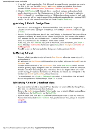 Microsoft Access Tutorial - FunctionX
                   3. If you don't supply a caption for a field, Microsoft Access will use the name that you gave to
                      the field. In this case, the fields Category and Author are fine; nevertheless, describe the
                      Author's field as: Author or Authors, Sometimes a Publisher, Like Microsoft Press.
                   4. Click the ISBNNumber field. Although this is a number, it includes - and numbers, but it
                      usually doesn't cover more that 14 characters, set its field size to 16. Change its caption to
                      ISBN #. Although it is a good idea to supply an ISBN number or just a number for each book
                      in our record, we will not make it required. But each book is supposed to have a unique ISBN
                      number. So, click the Indexed combo box and choose Yes (No Duplicates).

               g) Adding A Field In Design View:
                   1. You can add a field in any part of the table in Datasheet View, as well as in Design View.
                      Click the last row of the upper part of the Design View and type Comments. Set its data type
                      to Memo.
                   2. To add a field inside of a table, we will add a shelf number to the table as if we were writing a
                      program for a library. We would like the column identifying the shelf number to be between
                      the Comments and the ISBN Number fields. To insert a column, click the column that will be
                      ahead of it, and then click the Insert Rows button on the toolbar.
                      In this case, click the Comments field; then on Microsoft Access main menu, click Insert ->
                      Rows. Then type ShelfNumber. Set its data type as Text, and its Description as Number set
                      by Management.
                      Press F6 to move to the lower part of the design view. Set its caption to Shelf #.

               h) Moving A Field:
                   1. To move a field, you select it entirely from the Row Selector, release the mouse, then click
                      again and drag it.
                      We will move the ShelfNumber field from where it is, to place it between the BookID and the
                      BookTitle rows.
                      Place the mouse on the left of the ShelfNumber field, on the Row Selector, until it becomes
                      an arrow (pointing right), then press it once and release the mouse; this selects the whole row.
                      Press the same Row Selector again, hold your mouse down, and drag the whole row; while
                      you are moving, it becomes a (horizontal) line. When the line reaches and corresponds to the
                      line between BookID and BookTitle, release the mouse.
                   2. On the main menu, click View -> Datasheet View to move to the datasheet view. Microsoft
                      Access asks you to save the last changes. Click Yes to accept.

               i) Inserting A Field In Datasheet View:
                   1. You insert and move fields in Datasheet View the same way you would in the Design View.
                      This time, you select the column from its header.
                      To move the Author column, click the Author header once to select it. Click it again and drag
                      it to be between the ShelfNumber and the BookTitle.
                   2. To insert a new field, click the © Year header column once to select it. From the Microsoft
                      Access main menu, click Insert -> Column. Now, you have a new field, change its header to
                      Category.
                      Good Table.




http://www.functionx.com/access/print.htm (16 of 95) [2000/11/04 09:42:31 AM]
 