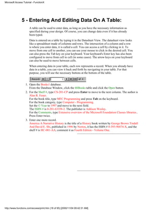 Microsoft Access Tutorial - FunctionX




               5 - Entering And Editing Data On A Table:
                       A table can be used to enter data, as long as you have the necessary information as
                       specified during your design. Of course, you can change data even if it has already
                       been typed.
                       Data is entered on a table by typing it in the Datasheet View. The datasheet view looks
                       like a spreadsheet made of columns and rows. The intersection of a column and a row
                       is where you enter data, it is called a cell. You can access a cell by clicking in it. To
                       move from one cell to another, you can use your mouse to click in the desired cell. You
                       can also press the Tab key on your keyboard. Your keyboard's Enter key has also been
                       configured to move from cell to cell (in some cases). The arrow keys on your keyboard
                       can also be used to move between cells.
                       When entering data in your table, each row represents a record. When you already have
                       data in a table, you can view it back and forth by navigating in your table. For that
                       purpose, you will use the necessary buttons at the bottom of the table.


                   1. Open the Books1 database.
                      From the Database Window, click the tblBooks table and click the Open button.
                   2. For the Shelf #, type CS-201-CP and press Enter to move to the next column. The author is
                      Alan R. Feuer.
                      For the book title, type MFC Programming and press Tab on the keyboard.
                      For the book category, type Computer - Programming.
                      Set the © Year to 1997 and move to the next field.
                      The ISBN # is 0-201-63358-2. The publisher is Addison Wesley.
                      For the Comments, type Extensive overview of the Microsoft Foundation Classes libraries..
                      Press Enter twice.
                   3. Enter one more record.
                      America A Narrative History is the title of a History book written by George Brown Tindall
                      And David E. Shi, published in 1996 by Norton, it has the ISBN # 0-393-96874-X, and the
                      shelf # is HC-001-AA; comment it as Fourth Edition - Volume One.




http://www.functionx.com/access/print.htm (18 of 95) [2000/11/04 09:42:31 AM]
 