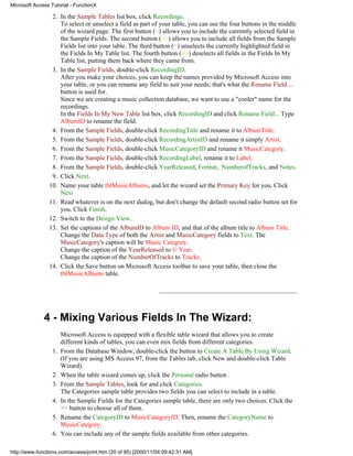Microsoft Access Tutorial - FunctionX

                 2. In the Sample Tables list box, click Recordings.
                    To select or unselect a field as part of your table, you can use the four buttons in the middle
                    of the wizard page. The first button (>) allows you to include the currently selected field in
                    the Sample Fields. The second button (>>) allows you to include all fields from the Sample
                    Fields list into your table. The third button (<) unselects the currently highlighted field in
                    the Fields In My Table list. The fourth button (>>) deselects all fields in the Fields In My
                    Table list, putting them back where they came from.
                 3. In the Sample Fields, double-click RecordingID.
                    After you make your choices, you can keep the names provided by Microsoft Access into
                    your table, or you can rename any field to suit your needs; that's what the Rename Field ...
                    button is used for.
                    Since we are creating a music collection database, we want to use a "cooler" name for the
                    recordings.
                    In the Fields In My New Table list box, click RecordingID and click Rename Field... Type
                    AlbumID to rename the field.
                 4. From the Sample Fields, double-click RecordingTitle and rename it to AlbumTitle.
                 5. From the Sample Fields, double-click RecordingArtistID and rename it simply Artist.
                 6. From the Sample Fields, double-click MusicCategoryID and rename it MusicCategory.
                 7. From the Sample Fields, double-click RecordingLabel, rename it to Label.
                 8. From the Sample Fields, double-click YearReleased, Format, NumberofTracks, and Notes.
                 9. Click Next.
                10. Name your table tblMusicAlbums, and let the wizard set the Primary Key for you. Click
                    Next
                11. Read whatever is on the next dialog, but don't change the default second radio button set for
                    you. Click Finish.
                12. Switch to the Design View.
                13. Set the captions of the AlbumID to Album ID, and that of the album title to Album Title.
                    Change the Data Type of both the Artist and MusicCategory fields to Text. The
                    MusicCategory's caption will be Music Category.
                    Change the caption of the YearReleased to © Year.
                    Change the caption of the NumberOfTracks to Tracks.
                14. Click the Save button on Microsoft Access toolbar to save your table, then close the
                    tblMusicAlbums table.




              4 - Mixing Various Fields In The Wizard:
                       Microsoft Access is equipped with a flexible table wizard that allows you to create
                       different kinds of tables, you can even mix fields from different categories.
                  1.   From the Database Window, double-click the button to Create A Table By Using Wizard.
                       (If you are using MS Access 97, from the Tables tab, click New and double-click Table
                       Wizard).
                  2.   When the table wizard comes up, click the Personal radio button .
                  3.   From the Sample Tables, look for and click Categories.
                       The Categories sample table provides two fields you can select to include in a table.
                  4.   In the Sample Fields for the Categories sample table, there are only two choices. Click the
                       >> button to choose all of them.
                  5.   Rename the CategoryID to MusicCategoryID. Then, rename the CategoryName to
                       MusicCategory.
                  6.   You can include any of the sample fields available from other categories.

http://www.functionx.com/access/print.htm (20 of 95) [2000/11/04 09:42:31 AM]
 