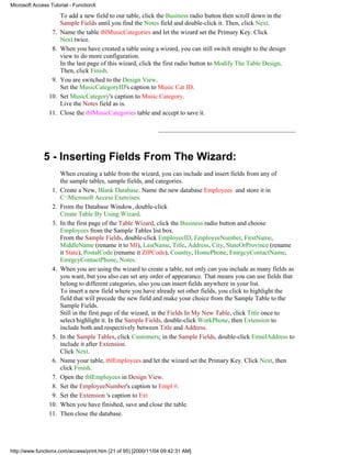 Microsoft Access Tutorial - FunctionX

                       To add a new field to our table, click the Business radio button then scroll down in the
                       Sample Fields until you find the Notes field and double-click it. Then, click Next.
                  7.   Name the table tblMusicCategories and let the wizard set the Primary Key. Click
                       Next twice.
                  8.   When you have created a table using a wizard, you can still switch straight to the design
                       view to do more configuration.
                       In the last page of this wizard, click the first radio button to Modify The Table Design.
                       Then, click Finish.
                  9.   You are switched to the Design View.
                       Set the MusicCategoryID's caption to Music Cat ID.
                10.    Set MusicCategory's caption to Music Category.
                       Live the Notes field as is.
                11.    Close the tblMusicCategories table and accept to save it.




              5 - Inserting Fields From The Wizard:
                       When creating a table from the wizard, you can include and insert fields from any of
                       the sample tables, sample fields, and categories.
                  1.   Create a New, Blank Database. Name the new database Employees and store it in
                       C:Microsoft Access Exercises.
                  2.   From the Database Window, double-click
                       Create Table By Using Wizard.
                  3.   In the first page of the Table Wizard, click the Business radio button and choose
                       Employees from the Sample Tables list box.
                       From the Sample Fields, double-click EmployeeID, EmployeeNumber, FirstName,
                       MiddleName (rename it to MI), LastName, Title, Address, City, StateOrProvince (rename
                       it State), PostalCode (rename it ZIPCode), Country, HomePhone, EmrgcyContactName,
                       EmrgcyContactPhone, Notes.
                  4.   When you are using the wizard to create a table, not only can you include as many fields as
                       you want, but you also can set any order of appearance. That means you can use fields that
                       belong to different categories, also you can insert fields anywhere in your list.
                       To insert a new field where you have already set other fields, you click to highlight the
                       field that will precede the new field and make your choice from the Sample Table to the
                       Sample Fields.
                       Still in the first page of the wizard, in the Fields In My New Table, click Title once to
                       select/highlight it. In the Sample Fields, double-click WorkPhone, then Extension to
                       include both and respectively between Title and Address.
                  5.   In the Sample Tables, click Customers; in the Sample Fields, double-click EmailAddress to
                       include it after Extension.
                       Click Next.
                  6.   Name your table, tblEmployees and let the wizard set the Primary Key. Click Next, then
                       click Finish.
                 7.    Open the tblEmployees in Design View.
                 8.    Set the EmployeeNumber's caption to Empl #.
                 9.    Set the Extension 's caption to Ext
                10.    When you have finished, save and close the table.
                11.    Then close the database.




http://www.functionx.com/access/print.htm (21 of 95) [2000/11/04 09:42:31 AM]
 