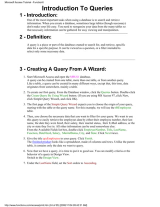 Microsoft Access Tutorial - FunctionX


                                   Introduction To Queries
              1 - Introduction:
                     One of the most important tasks when using a database is to search and retrieve
                     information. When you create a database, sometimes large tables (though necessary)
                     don't make your life easy. You need to reorganize your data from the many tables so
                     that necessary information can be gathered for easy viewing and manipulation.

              2 - Definition:
                     A query is a piece or part of the database created to search for, and retrieve, specific
                     data for a specific purpose. It can be viewed as a question, or a filter intended to
                     select only some necessary data.




              3 - Creating A Query From A Wizard:
                 1. Start Microsoft Access and open the MPLS1 database.
                    A query can be created from one table, more than one table, or from another query.
                    Like a table, a query can be created in many different ways, except that, this time, data
                    originates from somewhere, mainly a table.
                 2. To create our first query, From the Database window, click the Queries button. Double-click
                    the Create Query By Using Wizard button. (If you are using MS Access 97, click New,
                    click Simple Query Wizard, and click OK).
                 3. The first page of the Simple Query Wizard expects you to choose the origin of your query,
                    starting with the table or the query name. For this example, we will use the tblEmployees
                    table.
                 4. Then, you choose the necessary data that you want to filter for your query. We want to use
                    this query to easily retrieve the employees data by either their employee number, their last
                    name, the date they were hired, their salary, their marital status, their E-Mail address, or the
                    city or state they live in. All other information can be used somewhere else.
                    From the Available Fields list box, double-click EmployeeNumber, Title, LastName,
                    Function, DateHired, Salary, MaritalStatus, City, and State. Click Next twice.
                 5. Give the title qryEmployees to your query. Click Finish.
                    The finished product looks like a spreadsheet, made of columns and rows. Unlike the parent
                    table, it contains only the data we want to query.
                 6. Now that we have a query, it is time to put it to good use. You can modify criteria or the
                    behavior of a query in Design View.
                    Switch to the Design View.
                 7. Under the LastName field, set the Sort orders to Ascending.




http://www.functionx.com/access/print.htm (24 of 95) [2000/11/04 09:42:31 AM]
 