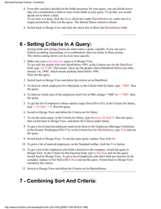 Microsoft Access Tutorial - FunctionX

                 8. Even after you have decided on the fields necessary for your query, you can decide not to
                    take into consideration a field or some of the fields in your query. To do that, you would
                    decide not to Show a field.
                    To see how it is done, click the Show check box under MaritalStatus (so, make sure it is
                    empty/unchecked). Then run the query. The Marital Status column is absent.
                 9. Switch back to Design View and click the check box to Show the MaritalStatus field.




              6 - Setting Criteria In A Query:
                     Sorting fields and setting criteria are what makes a query valuable. If you can sort a
                     field in ascending, descending, or in combination, there are limits to these actions.
                     The criteria setting allows you be even more specific.
                 1. Make sure your qryEmployees query is in Design View.
                    To see only the people who were hired before 1995, in the Criteria row for the DateHired
                    field, type <#1/1/96#. This means "show me the people whose DateHired field is less than
                    January 1st, 1996", which means anybody hired before 1996.
                    Then run the query.
                 2. Switch back to Design View and delete the criteria set in DateHired.
                 3. To find out which employees live Maryland, in the Criteria field for State, type ="MD". Run
                    the query.
                 4. To find out which ones of the employees don't live in MD, change ="MD" to <>"MD". Run
                    the query.
                 5. To get the list of employees whose salaries range from $10 to $15, in the Criteria for Salary,
                    type >=10 And <=15. Run the query.
                 6. Switch to Design View and delete the Criteria set for Salary.
                 7. To run the same query, in the Criteria for Salary, type Between 10 And 15. Run the query,
                    then switch back to Design View, and delete the Criteria under Salary.
                 8. To get a list of married employees (and invite them to the Employees Marriage Conference
                    of the Greater Washington DC(?!?)), in the Criteria box for MaritalStatus, type True and run
                    the query.
                 9. Switch back to Design View. To run the same query, replace True with On.
                10. To print a list of married employees, on the Standard toolbar, click the Print button.
                11. To get a list of the employees who hold a function in the company, switch the query to
                    Design View. In the Criteria for the Function field, type Is Not Null and run the query.
                    Switch back to Design View. To get a list of employees who don't hold any function in the
                    company, replace Is Not Null with Is Null and run the query. Switch back to Design View
                    and delete the criteria.
                12. Switch to Design View and delete the Criteria set for MaritalStatus.



              7 - Combining Sort And Criteria:




http://www.functionx.com/access/print.htm (26 of 95) [2000/11/04 09:42:31 AM]
 