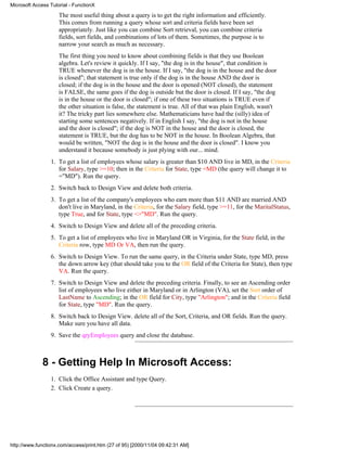 Microsoft Access Tutorial - FunctionX

                     The most useful thing about a query is to get the right information and efficiently.
                     This comes from running a query whose sort and criteria fields have been set
                     appropriately. Just like you can combine Sort retrieval, you can combine criteria
                     fields, sort fields, and combinations of lots of them. Sometimes, the purpose is to
                     narrow your search as much as necessary.
                     The first thing you need to know about combining fields is that they use Boolean
                     algebra. Let's review it quickly. If I say, "the dog is in the house", that condition is
                     TRUE whenever the dog is in the house. If I say, "the dog is in the house and the door
                     is closed"; that statement is true only if the dog is in the house AND the door is
                     closed; if the dog is in the house and the door is opened (NOT closed), the statement
                     is FALSE, the same goes if the dog is outside but the door is closed. If I say, "the dog
                     is in the house or the door is closed"; if one of these two situations is TRUE even if
                     the other situation is false, the statement is true. All of that was plain English, wasn't
                     it? The tricky part lies somewhere else. Mathematicians have had the (silly) idea of
                     starting some sentences negatively. If in English I say, "the dog is not in the house
                     and the door is closed"; if the dog is NOT in the house and the door is closed, the
                     statement is TRUE, but the dog has to be NOT in the house. In Boolean Algebra, that
                     would be written, "NOT the dog is in the house and the door is closed". I know you
                     understand it because somebody is just plying with our... mind.
                 1. To get a list of employees whose salary is greater than $10 AND live in MD, in the Criteria
                    for Salary, type >=10; then in the Criteria for State, type =MD (the query will change it to
                    ="MD"). Run the query.
                 2. Switch back to Design View and delete both criteria.
                 3. To get a list of the company's employees who earn more than $11 AND are married AND
                    don't live in Maryland, in the Criteria, for the Salary field, type >=11, for the MaritalStatus,
                    type True, and for State, type <>"MD". Run the query.
                 4. Switch to Design View and delete all of the preceding criteria.
                 5. To get a list of employees who live in Maryland OR in Virginia, for the State field, in the
                    Criteria row, type MD Or VA, then run the query.
                 6. Switch to Design View. To run the same query, in the Criteria under State, type MD, press
                    the down arrow key (that should take you to the OR field of the Criteria for State), then type
                    VA. Run the query.
                 7. Switch to Design View and delete the preceding criteria. Finally, to see an Ascending order
                    list of employees who live either in Maryland or in Arlington (VA), set the Sort order of
                    LastName to Ascending; in the OR field for City, type "Arlington"; and in the Criteria field
                    for State, type "MD". Run the query.
                 8. Switch back to Design View. delete all of the Sort, Criteria, and OR fields. Run the query.
                    Make sure you have all data.
                 9. Save the qryEmployees query and close the database.



              8 - Getting Help In Microsoft Access:
                 1. Click the Office Assistant and type Query.
                 2. Click Create a query.




http://www.functionx.com/access/print.htm (27 of 95) [2000/11/04 09:42:31 AM]
 