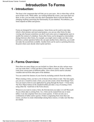 Microsoft Access Tutorial - FunctionX


                                        Introduction To Forms
             1 - Introduction:
                     The form is the component that will link you to your users , this is where they will do
                     most of their work. While tables are working behind the scenes, your users don't see
                     them, in fact, you can make sure they don't manipulate them to prevent them from
                     changing anything concerning the functionality of your database. Nevertheless, your
                     forms depend on tables and queries.




                     Forms are designed for various purposes. Some forms can be used to enter data,
                     which is their primary and most usual purpose. you can use other forms for data
                     viewing only because sometimes you don't want some users or inappropriate users to
                     modify the content of a database. Some other forms can be designed as intermediate
                     dialogs between other forms, for example, you might want to make sure that a user
                     performs a certain operation before she can open another form; otherwise, you would
                     not make the second form available. Another form can be used as a printing directory,
                     the point where users decide what to print and how.




             2 - Forms Overview:
                     Since there are many things you can include in a form, there are also various ways
                     you can create them. A form can derive from a table or a query. In fact, a form can
                     come from various parts of different tables. Also a form can be used to calculate
                     variables derived from other parts of the database.
                     You can control the features of your form by including controls from the toolbox.
                     When creating a form, you have a lot of choices from where to start. This time again,
                     you can use a wizard to create a form, you can also create a form from Design View.
                     You can insert a form in your application by going through the Insert -> Form menu.
                     The New Object button on the standard toolbar provides a way of creating a form
                     using either the AutoForm or the Form choices.
                     Whenever you want to create a form, the first decision you make is to tell Microsoft
                     Access where data is coming from. As a form can be created from one or more
                     tables; it can also originate from one or more queries. A form can also use a
                     combination of tables and/or queries. If data is originating from more than one
                     source, you have to create relationships among those sources, or make sure that they
                     are related.




http://www.functionx.com/access/print.htm (28 of 95) [2000/11/04 09:42:31 AM]
 
