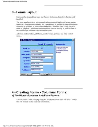 Microsoft Access Tutorial - FunctionX




             3 - Forms Layout:
                     Forms can be designed in at least four flavors: Columnar, Datasheet, Tabular, and
                     Justified.
                     The most popular of them, a columnar is a form made of labels, edit boxes, combo
                     boxes, etc. A datasheet form looks like a spreadsheet, it is made of rows and columns
                     separated by gridlines. A tabular form looks like a datasheet form except that it is
                     made of "physical" gridlines whose dimensions you can modify. A justified form is
                     the cousin of the columnar and the tabular forms
                     A form is made of labels, edit boxes, combo boxes, graphics, and other control
                     items...




             4 - Creating Forms - Columnar Forms:
             a) The Microsoft Access AutoForm Feature:
                     You can create a form easily by using the AutoForm feature once you have a source
                     that will provide all the necessary information.




http://www.functionx.com/access/print.htm (29 of 95) [2000/11/04 09:42:31 AM]
 