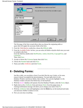 Microsoft Access Tutorial - FunctionX




                      The first page of the form wizard allows that you choose the originating table or
                      query that will supply the necessary fields in the form.
                 1.   From the Table/Queries combo box, choose the tblBooks table.
                 2.   From the Available Fields: list box, you can select all fields or decide which ones you want
                      to include in the form.
                      From the field list, double-click ShelfNumber, Author, BookTitle, CopyrightYear, and
                      Comments.
                      Then, click Next.
                 3.   Accept or choose the Columnar layout, then click Next.
                 4.   Choose the Standard style and click Next.
                 5.   Name your table wfmBooks and click Finish.




             6 - Deleting Forms:
                      Just like a table, you can delete a form if you don't like the way it looks, or for some
                      reason it doesn't accomplish the desired purpose. You just right-click it in the
                      Database Window and choose Delete, then confirm. You can also highlight it in the
                      Database window and press the Delete Key on the keyboard.
                 1.   With the Books3 database still opened, from the Database Window, click the Forms object.
                 2.   Right-click on the wfmBooks form and choose Delete from the popup menu. A
                      warning/confirmation message will allow you to change your mind. Click No.
                 3.   With the wfmBooks form still highlighted, click the Delete key on the keyboard and make
                      your decision whether to delete it or not.
                 4.   Now you can close everything.




http://www.functionx.com/access/print.htm (31 of 95) [2000/11/04 09:42:31 AM]
 