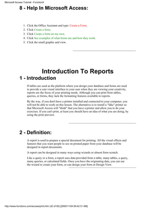 Microsoft Access Tutorial - FunctionX

             8 - Help In Microsoft Access:


                 1.   Click the Office Assistant and type: Create a Form.
                 2.   Click Create a form.
                 3.   Click Create a form on my own.
                 4.   Click See examples of what forms are and how they work.
                 5.   Click the small graphic and view.




                                   Introduction To Reports
             1 - Introduction
                      If tables are used as the platform where you design your database and forms are used
                      to provide a cute visual interface to your user when they are viewing your creativity,
                      reports are the focus of your printing needs. Although you can print from tables,
                      queries, or forms, they lack the formatting features available to reports.
                      By the way, if you don't have a printer installed and connected to your computer, you
                      will not be able to work on this lesson. The alternative is to install a "fake" printer so
                      that Microsoft Access will "think" that you have a printer and allow you to do your
                      exercises. If you can't print, at least you should have an idea of what you are doing, by
                      using the print preview.




             2 - Definition:
                      A report is used to prepare a special document for printing. All the visual effects and
                      features that you want people to see on printed paper from your database will be
                      designed in report documents.
                      A report can be designed in many ways using wizards or almost from scratch.
                      Like a query or a form, a report uses data provided from a table, many tables, a query,
                      many queries, or calculated fields. Once you have the originating data, you can use
                      the wizard to create your form, or can design your form in Design View.




http://www.functionx.com/access/print.htm (32 of 95) [2000/11/04 09:42:31 AM]
 