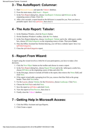 Microsoft Access Tutorial - FunctionX

             3 - The AutoReport: Columnar:
                 1. Start Microsoft Access and open the Videos1 database.
                 2. From the main menu, click Insert -> Report.
                 3. In the New Report dialog box, choose AutoReport: Columnar and tblActors as the
                    originating source of data. Click OK.
                 4. After a few seconds, a report based on the tblActors is created for you. Now you have a
                    printable report. Save it as rptActors, then close it.



             4 - The Auto Report: Tabular:
                 1. In the Database Window, click the Reports button.
                 2. On the Database Window's toolbar, click the New button.
                 3. In the New Report dialog box, choose AutoReport: Tabular and in the table/query combo
                    box, choose tblVideoCategories as the originating source of data. Then press Enter.
                 4. Once the Office Assistant has finished dancing, you will have a tabular report. Save it as
                    rptVideoCategories.
                 5. Close the rptVideoCategories report.



             5 - Report From Wizard:
             A report using the wizard involves a little bit of your participation, you have to make a few
             decisions.
                1. Click the New Object button on the toolbar and choose to create a report.
                2. In the New Report dialog box, choose Report Wizard and in the table/query combo box,
                   choose tblVideos as the originating source of data and click OK.
                3. In the first page, choose to include all fields to the report, then remove the Notes field, and
                   click Next.
                4. If the report wizard adds a grouping level for you, remove that blue field as the group
                   header. Then click Next twice.
                5. For the Layout, choose Tabular; for the Orientation, choose Landscape. Click Next.
                6. Choose the Bold Style and click Next.
                7. Save the report as rptVideos and click Finish.
                8. View the report in Print Preview, then close it.
                9. Finally close the Videos1 database.



             7 - Getting Help In Microsoft Access:
                 1. Click the Office Assistant and type Reports.
                 2. Click Create a report.




http://www.functionx.com/access/print.htm (33 of 95) [2000/11/04 09:42:31 AM]
 