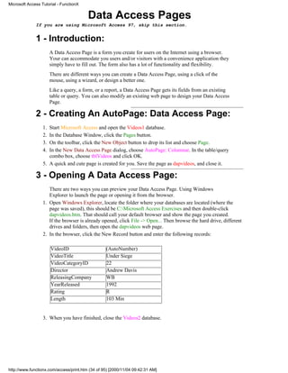 Microsoft Access Tutorial - FunctionX


                                         Data Access Pages
              If you are using Microsoft Access 97, skip this section.


              1 - Introduction:
                       A Data Access Page is a form you create for users on the Internet using a browser.
                       Your can accommodate you users and/or visitors with a convenience application they
                       simply have to fill out. The form also has a lot of functionality and flexibility.
                       There are different ways you can create a Data Access Page, using a click of the
                       mouse, using a wizard, or design a better one.
                       Like a query, a form, or a report, a Data Access Page gets its fields from an existing
                       table or query. You can also modify an existing web page to design your Data Access
                       Page.

              2 - Creating An AutoPage: Data Access Page:
                  1. Start Microsoft Access and open the Videos1 database.
                  2. In the Database Window, click the Pages button.
                  3. On the toolbar, click the New Object button to drop its list and choose Page.
                  4. In the New Data Access Page dialog, choose AutoPage: Columnar. In the table/query
                     combo box, choose tblVideos and click OK.
                  5. A quick and cute page is created for you. Save the page as dapvideos, and close it.

              3 - Opening A Data Access Page:
                     There are two ways you can preview your Data Access Page. Using Windows
                     Explorer to launch the page or opening it from the browser.
                  1. Open Windows Explorer, locate the folder where your databases are located (where the
                     page was saved), this should be C:Microsoft Access Exercises and then double-click
                     dapvideos.htm. That should call your default browser and show the page you created.
                     If the browser is already opened, click File -> Open... Then browse the hard drive, different
                     drives and folders, then open the dapvideos web page.
                  2. In the browser, click the New Record button and enter the following records:

                       VideoID                    (AutoNumber)
                       VideoTitle                 Under Siege
                       VideoCategoryID            22
                       Director                   Andrew Davis
                       ReleasingCompany           WB
                       YearReleased               1992
                       Rating                     R
                       Length                     103 Min


                  3. When you have finished, close the Videos2 database.




http://www.functionx.com/access/print.htm (34 of 95) [2000/11/04 09:42:31 AM]
 