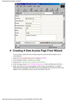 Microsoft Access Tutorial - FunctionX




              4 - Creating A Data Access Page From Wizard:
                       You can create a quick Data Access Page using the wizard and allow people to use it
                       on the Internet.
                  1.   Open the Greater Highland High School database (GHHS).
                  2.   In the Database Window, click the Pages button.
                  3.   Double-click Create Data Access Page By Using Wizard.
                  4.   In the first page, choose Table: tblStudentRegistrations. Select all fields and click Next.
                  5.   Make sure items are not in any grouping, in other words, you should have a complete
                       blank/white list/paragraph of the table's items on the right list (no blue item on top). If you
                       happen to have a grouping of items, remove the header of the list.




http://www.functionx.com/access/print.htm (35 of 95) [2000/11/04 09:42:31 AM]
 