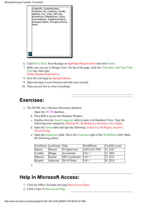 Microsoft Access Tutorial - FunctionX




                 6. Click Next, Next. Save the page as dapStudentRegistrations and click Finish.
                 7. Make sure you are in Design View. On top of the page, click the Click Here And Type Title
                    Text line, then type:
                    Online Student Registration.
                 8. Save the web page as dapregistrations.
                 9. Open the page in your browser and edit some records.
                10. Then you are free to close everything.




              Exercises:
                  1. The DCMS, Inc.'s Business Resources database.
                         . Open the DCMS database.
                       b. Press F11 to access the Database Window.
                        c. Double-click the Asset Categories table to open it in Datasheet View. Type the
                           following asset categories: Desktop PC, Bookshelves, Furniture, Car, Copier.
                       d. Open the Status table and type the following: In Service, On Repair, Inactive,
                           Non-Existing.
                        e. Open the Employees table. Move the Extension right of the WorkPhone field. Make
                           the following entries:

                              FirstName   LastName    Title               WorkPhone        Ext   Ofc Loctn
                              Daniel      Sherrer     IT Supervisor       (202) 622-7985   24    42C
                              Cynthia     Briggs      Accountant          Ctrl + '         22    40A
                              Maurice     Kumar       HR Coordinator      Ctrl + '         25    41C
                              Brigitte    Adeyemi     Dir Of Sales        Ctrl + '         28    42A
                         f.



              Help In Microsoft Access:
                  1. Click the Office Assistant and type Data Access Pages.
                  2. Click Create A Data Access Page.



http://www.functionx.com/access/print.htm (36 of 95) [2000/11/04 09:42:32 AM]
 