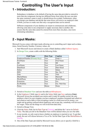 Microsoft Access Tutorial - FunctionX


                             Controlling The User's Input
              1 - Introduction:
                     Redundancy in database is the default of having the same data provided or entered in
                     more that one component; having two different forms from where the user can enter
                     the same customer's name is nasty is should always be avoided. Furthermore, when
                     you design your database and decide that some boxes will receive an employee's date
                     of birth, you have to make sure that only a recognized date can be entered.
                     Different components of your database are meant to communicate and collaborate,
                     allowing some data in one component to supply necessary data to another; this
                     assures that the same data cannot be entered from more than one place, once more
                     eliminating redundancy.



              2 - Input Masks:
              Microsoft Access comes with input masks allowing you to controlling user's input such as dates,
              times, Social Security Number, Currency values, etc.
                 1. Start Microsoft Access and choose to create a blank database called Ashburn Agency.
                 2. In Design View, create a table with the following fields:

                                  Field Name                   Data Type        Caption
                      EmployeeNumber (Primary Key)             Text             Empl. #
                      FirstName                                Text             First Name
                      MI                                       Text             MI
                      LastName                                 Text             Last Name
                      DateHired                                Text             Date Hired
                      Salary                                   Text             Salary
                      SSN                                      Text             Soc. Sec. #
                      Title                                    Text             Title
                      MaritalStatus                            Text             Married?
                      WorkPhone                                Text             Work Phone
                      Extension                                Text             Ext.
                      FavWebSite                               Text             Fav. Web Site
                      Notes                                    Memo             Notes


                  3. Switch to Datasheet View and save the table as tblEmployees.
                  4. In the Employee # field, type dot and in the Salary field, type Suzy and press Enter.
                     Microsoft Access has accepted your entries and is ready for another record, the only
                     problem is that if in your company you have employee's numbers formatted and called dot
                     and whatever and a table or form accepting a name in a field reserved for money, you
                     might end up getting confused about employees and on pay day, somebody will not receive
                     her wages. These are the things we will avoid from data entry.
                  5. Switch to Design View.
                  6. Click the Salary field. Set its Data Type to Currency and delete the 0 set as its Default
                     Value. The data you left in the Datasheet View will be deleted when you save the table.
                  7. In our records, we only want to know whether an employee is married or not. To get that
                     result, the user will choose between a Yes or No. Set the Data Type of the MaritalStatus to
                     Yes/No.
                  8. One of the Data Types provided by Microsoft Access allows you to specify a field for a

http://www.functionx.com/access/print.htm (37 of 95) [2000/11/04 09:42:32 AM]
 