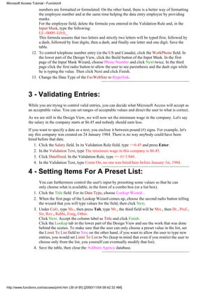 Microsoft Access Tutorial - FunctionX
                     numbers are formatted or formulated. On the other hand, there is a better way of formatting
                     the employee number and at the same time helping the data entry employee by providing
                     masks.
                     For the employee field, delete the formula you entered in the Validation Rule and, in the
                     Input Mask, type the following:
                     LL-0000-L0;0;_
                     This formula assures that two letters and strictly two letters will be typed first, followed by
                     a dash, followed by four digits, then a dash, and finally one letter and one digit. Save the
                     table.
                 12. To control telephone number entry (in the US and Canada), click the WorkPhone field. In
                     the lower part of the Design View, click the Build button of the Input Mask. In the first
                     page of the Input Mask Wizard, choose Phone Number and click Next twice. In the third
                     page click the first radio button to allow the user to see parenthesis and the dash sign while
                     he is typing the value. Then click Next and click Finish.
                 13. Change the Data Type of the FavWebSite to Hyperlink.



              3 - Validating Entries:
              While you are trying to control valid entries, you can decide what Microsoft Access will accept as
              an acceptable value. You can set ranges of acceptable values and direct the user to what is correct.
              As we are still in the Design View, we will now set the minimum wage in the company. Let's say
              the salary in the company starts at $6.45 and nobody should earn less.
              If you want to specify a date as a text, you enclose it between pound (#) signs. For example, let's
              say this company was created on 24 January 1984. There is no way anybody could have been
              hired before that date.
                  1. Click the Salary field. In its Validation Rule field, type >=6.45 and press Enter.
                  2. In the Validation Text, type The minimum wage in this company is $6.45.
                  3. Click DateHired. In the Validation Rule, type >= #1/1/84#.
                  4. In the Validation Text, type Come On, no one was hired here before January 1st, 1984.

              4 - Setting Items For A Preset List:
                       You can furthermore control the user's input by presetting some values so that he can
                       only choose what is available, in the form of a combo box (or a list box).
                  1.   Click the Title field. For its Data Type, choose Lookup Wizard...
                  2.   When the first page of the Lookup Wizard comes up, choose the second radio button telling
                       the wizard that you will type values for the field, then click Next.
                  3.   Under Col1, type Ms., then press Tab, type Mr., the third field will be Mrs., then Dr., Prof.,
                       Sir, Rev., Rabbi, Fong, Other.
                       Click Next. Accept the column label as Title and click Finish.
                       Click the Lookup tab in the lower part of the Design View and see the work that was done
                       behind the scenes. To make sure that the user can only choose a preset value in the list, set
                       the Limit To List field to Yes; on the other hand, if you want to allow the user to type new
                       entries, you would set Limit To List to No (keep in mind that even if you restrict the user to
                       choose only from the list, you yourself can eventually modify that list).
                  4.   Save the table, then close the Ashburn Agency database.




http://www.functionx.com/access/print.htm (39 of 95) [2000/11/04 09:42:32 AM]
 