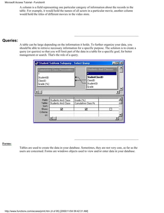 Microsoft Access Tutorial - FunctionX

              A column is a field representing one particular category of information about the records in the
              table. For example, it would hold the names of all actors in a particular movie, another column
              would hold the titles of different movies in the video store.




Queries:
              A table can be large depending on the information it holds. To further organize your data, you
              should be able to retrieve necessary information for a specific purpose. The solution is to create a
              query (or queries) so that you will limit part of the data in a table for a specific goal, for better
              management or search. That's the role of a query.




Forms:
              Tables are used to create the data in your database. Sometimes, they are not very cute, as far as the
              users are concerned. Forms are windows objects used to view and/or enter data in your database.




 http://www.functionx.com/access/print.htm (4 of 95) [2000/11/04 09:42:31 AM]
 