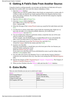 Microsoft Access Tutorial - FunctionX

              5 - Getting A Field's Data From Another Source:
              Using the wizard or working manually, you can make sure that there are fields that will receive
              their data from another table, once more this reduces redundancy of data.
                 1. Open the Books3 database.
                     Imagine that you work for a public library where books are categorized in a certain order. It
                     is better to make sure that the new books registered follow the categories that have been
                     preset, this reduces confusion. We will then make sure that the book categories originate
                     from the book table.
                 2. Open the tblBooks table in Design View.
                 3. Click the Category field to highlight it.
                     Press Tab to move to the Data Type area.
                     Press L and press F6.
                 4. When the first page of the Lookup Wizard comes up, accept the first radio button and click
                     Next.
                 5. You then have to choose which table or query holds the originating data. Right now we
                     have only one table, so it is chosen by default; otherwise, you would choose
                     tblBookCategories and click Next.
                 6. You can include many fields for a particular column, except that only one will be seen
                     when its combo box is not dropped.
                     For this example, only the BookCategory is needed (Microsoft Access will include the
                     other, even if you don't select it). So, double-click BookCategory and click Next.
                 7. Agree to let Microsoft Access Hide The Primary Key and click Next.
                     Accept the Category label for the column and click Finish.
                 8. Accept to save the table.
                     When the wizard finishes, it should take you to the lower part of the view because you
                     clicked F6 before starting the wizard.
                     Delete the Default Value of 0 (zero).
                     If you want to see what Microsoft Access did behind the scenes to get the lookup values,
                     click the Lookup property sheet.
                 9. Save the table and switch to the Datasheet View to verify that the Category field has a
                     combo box now and doesn't allow any value that is not coming from the tblBookCategories
                     table.
                10. Specify the Category of MFC Programming as Computer - Programming. The Category of
                     America A Narrative History is History.
                11. When you have finished, close the tblBooks table and close the Books3 database.


              6 - Extra Stuffs:
              Here are some formulas you can use to control user's input.
               Name                                                 Input Mask
               USA/Canada Phone #                                   !(999) 000-0000;0;_
               Cameroon Phone #                                     !"(237) "00-00-00;0;_
               5 Digit US ZIP Code                                  00000
               US Complete ZIP Code                                 00000-9999;0;_




http://www.functionx.com/access/print.htm (40 of 95) [2000/11/04 09:42:32 AM]
 