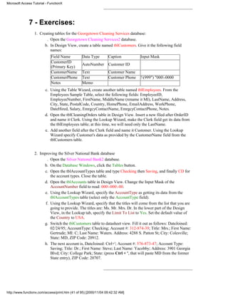 Microsoft Access Tutorial - FunctionX




              7 - Exercises:
                  1. Creating tables for the Georgetown Cleaning Services database:
                         . Open the Georgetown Cleaning Services2 database.
                        b. In Design View, create a table named tblCustomers. Give it the following field
                           names:
                             Field Name          Data Type        Caption          Input Mask
                             CustomerID
                                                 AutoNumber       Customer ID
                             (Primary Key)
                             CustomerName        Text             Customer Name
                             CustomerPhone       Text             Customer Phone   !(999") "000-0000
                             Notes               Memo
                         c. Using the Table Wizard, create another table named tblEmployees. From the
                            Employees Sample Table, select the following fields: EmployeeID,
                            EmployeeNumber, FirstName, MiddleName (rename it MI), LastName, Address,
                            City, State, PostalCode, Country, HomePhone, EmailAddress, WorkPhone,
                            DateHired, Salary, EmrgcyContactName, EmrgcyContactPhone, Notes.
                         d. Open the tblCleaningOrders table in Design View. Insert a new filed after OrderID
                            and name it Clerk. Using the Lookup Wizard, make the Clerk field get its data from
                            the tblEmployees table; at this time, we will need only the LastName.
                         e. Add another field after the Clerk field and name it Customer. Using the Lookup
                            Wizard specify Customer's data as provided by the CustomerName field from the
                            tblCustomers table.


                  2. Improving the Silver National Bank database
                         . Open the Silver National Bank2 database.
                       b. On the Database Windows, click the Tables button.
                        c. Open the tblAccountTypes table and type Checking then Saving, and finally CD for
                           the account types. Close the table.
                       d. Open the tblAccounts table in Design View. Change the Input Mask of the
                           AccountNumber field to read: 000-000-00.
                        e. Using the Lookup Wizard, specify the AccountType as getting its data from the
                           tblAccountTypes table (select only the AccountType field).
                        f. Using the Lookup Wizard, specify that the titles will come from the list that you are
                           going to provide. The titles are: Ms. Mr. Mrs. Dr. In the lower part of the Design
                           View, in the Lookup tab, specify the Limit To List to Yes. Set the default value of
                           the Country to USA.
                       g. Switch the tblCustomers table to datasheet view. Fill it out as follows: DateJoined:
                           02/24/95; AccountType: Checking; Account #: 312-874-39; Title: Mrs.; First Name:
                           Gertrude; MI: C; Last Name: Waters. Address: 4288 S. Patton St; City: Colesville;
                           State: MD, ZIP Code: 20912.
                       h. The next account is, DateJoined: Ctrl+'; Account #: 576-873-47; Account Type:
                           Saving; Title: Dr.; First Name: Steve; Last Name: Yacobby; Address: 3901 Georgia
                           Blvd; City: College Park; State: (press Ctrl + ', that will paste MD from the former
                           State entry), ZIP Code: 20707.




http://www.functionx.com/access/print.htm (41 of 95) [2000/11/04 09:42:32 AM]
 