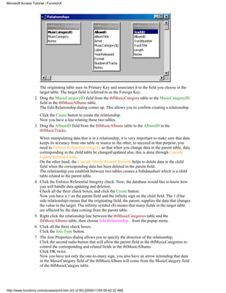 Microsoft Access Tutorial - FunctionX




                     The originating table uses its Primary Key and associates it to the field you choose in the
                     target table. The target field is referred to as the Foreign Key.
                  2. Drag the MusicCategoryID field from the tblMusicCategory table to the MusicCategoryID
                     field in the tblMusicAlbums table.
                     The Edit Relationship dialog comes up. This allows you to confirm creating a relationship.
                     Click the Create button to create the relationship.
                     Now you have a line relating these two tables.
                  3. Drag the AlbumID field from the tblMusicAlbums table to the AlbumID in the
                     tblMusicTracks.
                       When manipulating data that is in a relationship, it is very important to make sure that data
                       keeps its accuracy from one table or source to the other, to succeed in that purpose, you
                       need to Enforce Referential Integrity so that when you change data in the parent table, data
                       corresponding in the child table be changed/updated also; this is done through Cascade
                       Update Related Fields.
                       On the other hand, the Cascade Delete Related Records helps to delete data in the child
                       field when the corresponding data has been deleted in the parent field.
                       The relationship you establish between two tables creates a Subdatasheet which is a child
                       table related to the parent table.
                  4.   Click the Enforce Referential Integrity check. Now, the database would like to know how
                       you will handle data updating and deletion.
                       Check all the three check boxes, and click the Create button.
                       Now you have a 1 on the parent field and the infinity sign on the child field. The 1 (One
                       side relationship) means that the originating field, the parent, supplies the data that changes
                       the value in the target. The infinity symbol (¥) means that many fields in the target table
                       are affected by the data coming from the parent table.
                  5.   Right click the relationship line between the tblMusicCategories table and the
                       tblMusicAlbums table, then choose Edit Relationship... from the popup menu.
                  6.   Click all the three check boxes.
                       Click the Join Type button.
                  7.   The Join Properties dialog allows you to specify the direction of the relationship.
                       Click the second radio button that will allow the parent field in the tblMusicCategories to
                       control the corresponding and related fields in the tblMusicAlbums.
                       Click OK twice.
                       Now you have not only the one-to-many sign, you also have an arrow reminding that data
                       in the MusicCategory field of the tblMusicAlbum will come from the MusicCategory field
                       of the tblMusicCategies table.




http://www.functionx.com/access/print.htm (43 of 95) [2000/11/04 09:42:32 AM]
 