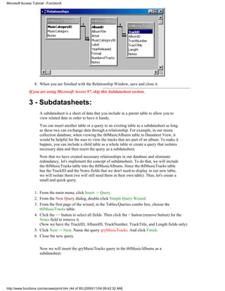 Microsoft Access Tutorial - FunctionX




                  8. When you are finished with the Relationship Window, save and close it.
               If you are using Microsoft Access 97, skip this Subdatasheet section.

               3 - Subdatasheets:
                      A subdatasheet is a sheet of data that you include in a parent table to allow you to
                      view related data in order to have it handy.
                      You can insert another table or a query to an existing table as a subdatasheet as long
                      as these two can exchange data through a relationship. For example, in our music
                      collection database, when viewing the tblMusicAlbums table in Datasheet View, it
                      would be helpful for the user to view the tracks that are part of an album. To make it
                      happen, you can include a child table as a whole table or create a query that isolates
                      necessary data and then insert the query as a subdatasheet.
                      Now that we have created necessary relationships in our database and eliminate
                      redundancy, let's implement the concept of subdatasheet. To do that, we will include
                      the tblMusicTracks table into the tblMusicAlbums. Since the tblMusicTracks table
                      has the TrackID and the Notes fields that we don't need to display in our new table,
                      we will isolate them (we will still need them in their own table). Thus, let's create a
                      small and quick query.


                  1. From the main menu, click Insert -> Query.
                  2. From the New Query dialog, double-click Simple Query Wizard.
                  3. From the first page of the wizard, in the Tables/Queries combo box, choose the
                     tblMusicTracks table.
                  4. Click the >> button to select all fields. Then click the < button (remove button) for the
                     Notes field to remove it.
                     (Now we have the TrackID, AlbumID, TrackNumber, TrackTitle, and Length fields only)
                  5. Click Next -> Next. Name the query qryMusicTracks. And click Finish.
                  6. Close the new query.


                      Now we will insert the qryMusicTracks query in the tblMusicAlbums as a
                      subdatasheet.




http://www.functionx.com/access/print.htm (44 of 95) [2000/11/04 09:42:32 AM]
 