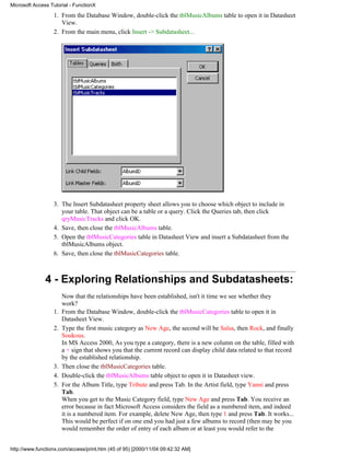 Microsoft Access Tutorial - FunctionX

                  1. From the Database Window, double-click the tblMusicAlbums table to open it in Datasheet
                     View.
                  2. From the main menu, click Insert -> Subdatasheet...




                  3. The Insert Subdatasheet property sheet allows you to choose which object to include in
                     your table. That object can be a table or a query. Click the Queries tab, then click
                     qryMusicTracks and click OK.
                  4. Save, then close the tblMusicAlbums table.
                  5. Open the tblMusicCategories table in Datasheet View and insert a Subdatasheet from the
                     tblMusicAlbums object.
                  6. Save, then close the tblMusicCategories table.



               4 - Exploring Relationships and Subdatasheets:
                       Now that the relationships have been established, isn't it time we see whether they
                       work?
                  1.   From the Database Window, double-click the tblMusicCategories table to open it in
                       Datasheet View.
                  2.   Type the first music category as New Age, the second will be Salsa, then Rock, and finally
                       Soukous.
                       In MS Access 2000, As you type a category, there is a new column on the table, filled with
                       a + sign that shows you that the current record can display child data related to that record
                       by the established relationship.
                  3.   Then close the tblMusicCategories table.
                  4.   Double-click the tblMusicAlbums table object to open it in Datasheet view.
                  5.   For the Album Title, type Tribute and press Tab. In the Artist field, type Yanni and press
                       Tab.
                       When you get to the Music Category field, type New Age and press Tab. You receive an
                       error because in fact Microsoft Access considers the field as a numbered item, and indeed
                       it is a numbered item. For example, delete New Age, then type 1 and press Tab. It works...
                       This would be perfect if on one end you had just a few albums to record (then may be you
                       would remember the order of entry of each album or at least you would refer to the


http://www.functionx.com/access/print.htm (45 of 95) [2000/11/04 09:42:32 AM]
 