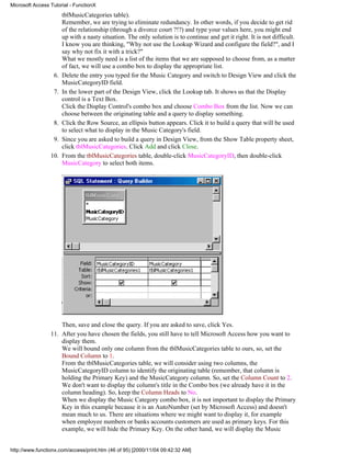 Microsoft Access Tutorial - FunctionX
                       tblMusicCategories table).
                       Remember, we are trying to eliminate redundancy. In other words, if you decide to get rid
                       of the relationship (through a divorce court ?!?) and type your values here, you might end
                       up with a nasty situation. The only solution is to continue and get it right. It is not difficult.
                       I know you are thinking, "Why not use the Lookup Wizard and configure the field?", and I
                       say why not fix it with a trick?"
                       What we mostly need is a list of the items that we are supposed to choose from, as a matter
                       of fact, we will use a combo box to display the appropriate list.
                  6.   Delete the entry you typed for the Music Category and switch to Design View and click the
                       MusicCategoryID field.
                  7.   In the lower part of the Design View, click the Lookup tab. It shows us that the Display
                       control is a Text Box.
                       Click the Display Control's combo box and choose Combo Box from the list. Now we can
                       choose between the originating table and a query to display something.
                  8.   Click the Row Source, an ellipsis button appears. Click it to build a query that will be used
                       to select what to display in the Music Category's field.
                  9.   Since you are asked to build a query in Design View, from the Show Table property sheet,
                       click tblMusicCategories. Click Add and click Close.
                 10.   From the tblMusicCategories table, double-click MusicCategoryID, then double-click
                       MusicCategory to select both items.




                     Then, save and close the query. If you are asked to save, click Yes.
                 11. After you have chosen the fields, you still have to tell Microsoft Access how you want to
                     display them.
                     We will bound only one column from the tblMusicCategories table to ours, so, set the
                     Bound Column to 1.
                     From the tblMusicCategories table, we will consider using two columns, the
                     MusicCategoryID column to identify the originating table (remember, that column is
                     holding the Primary Key) and the MusicCategory column. So, set the Column Count to 2.
                     We don't want to display the column's title in the Combo box (we already have it in the
                     column heading). So, keep the Column Heads to No.
                     When we display the Music Category combo box, it is not important to display the Primary
                     Key in this example because it is an AutoNumber (set by Microsoft Access) and doesn't
                     mean much to us. There are situations where we might want to display it, for example
                     when employee numbers or banks accounts customers are used as primary keys. For this
                     example, we will hide the Primary Key. On the other hand, we will display the Music


http://www.functionx.com/access/print.htm (46 of 95) [2000/11/04 09:42:32 AM]
 