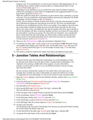 Microsoft Access Tutorial - FunctionX
                     Category only. To accomplish this, we will set each column's width appropriately. So, set
                     the Primary Key's column width to 0 and the other to a number greater than 0. In the
                     Column Widths field, type 0";1".
                     Depending on your intentions, you can control how many items the (Music Category)
                     combo box can display at a time when it is dropped down; the suggested number is 8, let's
                     keep it there. Keep the List Rows to 8.
                     When the combo box drops down, sometimes you have narrow items, sometimes, you have
                     wide ones. You can control how much space (width) is necessary by setting the List Width
                     accordingly. For this example, set the List Width to 1.
                     Finally, you can impose a number of items from the list to the data entry personnel or allow
                     her to add items by typing new ones that are not in the list. This time, you should really
                     decide how you are planning to do this. Here is an example. If you impose a list to the user,
                     she cannot make a mistake in typing since she will only choose from the list. But if you
                     allow a new entry in box, she might type Neo Age by mistake when New Age is already in
                     the list; the database will allow it and your database will have two entries for Yanni and for
                     the same album. I can hear you saying, "So what, that's not a big deal". now consider that
                     this is a bank and at the end of the month, you find out that a certain customer has three
                     bank accounts in your bank and nobody knows where those accounts are coming from...
                     For this exercise, set the Limit To List to Yes.
                 12. Then save the tblMusicAlbums table and switch back to Datasheet View.
                 13. To continue our entry, type n in the Category for Yanni and press TAB. Microsoft Access
                     will complete the Category entry with New Age. For the label, type Virgin. The year will
                     be 1997. In the Format field, type CD. For the number of tracks, type 11. For the Notes,
                     type Live Concert.
                 14. Now build a combo box field for the Album Title field in the tblMusicTracks table.

               5 - Junction Tables And Relationships:
                       We know that the main idea behind the relationships is to avoid redundancy of data
                       by allowing some tables to provide data to others. Another kind of relationship, very
                       important, is by creating a middle table whose purpose is to join other tables;
                       actually, you don't type any data in it, you use different columns to choose existing
                       data from other tables.
                       By now you have realized that wizards are very useful when a job seems easy, for
                       example, they can help you create a relationship very quick and without any worries.
                       To implement our new relationship, we will use the wizard to create a junction table.
                  1.   Open the Videos3 database, and from the Database Window, double-click Create Table In
                       Design View.
                  2.   In the first field, type VideoJunctionID. Set it as the Primary Key formatted in
                       AutoNumber and set its caption as Video Jct ID.
                  3.   Save the table as tblVideoJunctions.
                  4.   In the second field, type VideoID, press Tab, type L and press F6.
                       This will call the Lookup Wizard.
                  5.   In the first page of the Lookup Wizard, accept the first radio button and click Enter.
                  6.   In the second page, choose tblVideos and press Enter.
                  7.   In the third page, double-click VideoTitle and click Next.
                  8.   In the fourth page, accept to Hide Key Column and click Next.
                  9.   In the fifth page, label the column caption as Video Title and click Finish.
                 10.   Accept to save the table.
                       You should be in the lower part of the Design View because you pressed F6 before starting
                       the wizard. Delete the default value of 0.
                 11.   For the third field of the table, type ActorID, press Tab, type L and press F6.
                 12.   Accept the first radio button of the wizard and click Enter.


http://www.functionx.com/access/print.htm (47 of 95) [2000/11/04 09:42:32 AM]
 