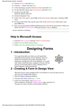Microsoft Access Tutorial - FunctionX
                 13.   Choose tblActors and click Next.
                 14.   Click the >> button, and click Next.
                 15.   In the fourth page, accept to Hide Key Column and click Next.
                 16.   For the label the column, type Actor/Actress, and click Finish.
                 17.   Accept to save the table.
                       Delete the default value of 0.
                 18.   Switch to Datasheet View.
                 19.   In the Video Title, type be, press Tab. In the Actors/Actress field, type ed and press Tab
                       twice.
                 20.   For the second Video Title, type be, press Tab. In the Actors/Actress field, type he and
                       press Tab twice.
                 21.   Now you can join/connect different different actors to the movies the starred in. When you
                       finish, close the tblVideoJunction table and close the Videos3 database.
                   q   Save and close everything.



               Help In Microsoft Access:
                  1. Click the Office Assistant and type: What is a relationship?
                  2. Click Create Or Modify Relationships.
                  3. Click Learn About Relationships In A Database.

                                            Designing Forms
               1 - Introduction:
                       If we agree that tables are where you will spend time
                       designing the functionality of your database, forms are
                       where you will spend a lot of time, especially in the
                       beginning, to design the look of your database. As a small
                       note, keep in mind that many companies or bosses will not
                       just pay you for being able to create a database, how it
                       looks sometimes count tremendously.
               2 - Creating A Form In Design View:
                      Microsoft Access comes equipped with a lot of features to suit your tastes, but it is
                      up to you to be aesthetically creative.
                   1. Open the Music Collection3 database.
                   2. From the main menu, click Insert -> Form.
                   3. In the New Form dialog, click Design View.
                      In the combo box, choose the tblMusicAlbums table, and click OK.
                      You get a raw form, a toolbox, and the table's field list.




http://www.functionx.com/access/print.htm (48 of 95) [2000/11/04 09:42:32 AM]
 