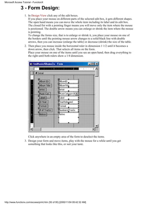 Microsoft Access Tutorial - FunctionX

               3 - Form Design:
                   1. In Design View click any of the edit boxes.
                      If you place your mouse on different parts of the selected edit box, it gets different shapes.
                      The open hand means you can move the whole item including its label and its edit box.
                      The closed fist with a pointing finger means you will move only the item where the mouse
                      is positioned. The double arrow means you can enlarge or shrink the item where the mouse
                      is pointing.
                      To change the forms size, that is to enlarge or shrink it, you place your mouse on one of
                      the borders until the pointing mouse arrow changes to a solid black line with double
                      arrows, then you can increase (enlarge the table) or decrease (shrink) the size of the table.
                   2. Then place you mouse inside the horizontal ruler in dimension 1 1/2 until it becomes a
                      down arrow, then click. That selects all items on the form.
                      Place your mouse on one of the items until you see an open hand, then drag everything to
                      the right until both rulers show a 1/4 dimension.




                      Click anywhere in an empty area of the form to deselect the items.
                   3. Design your form and move items, play with the mouse for a while until you get
                      something that looks like this, or suit your taste.




http://www.functionx.com/access/print.htm (50 of 95) [2000/11/04 09:42:32 AM]
 