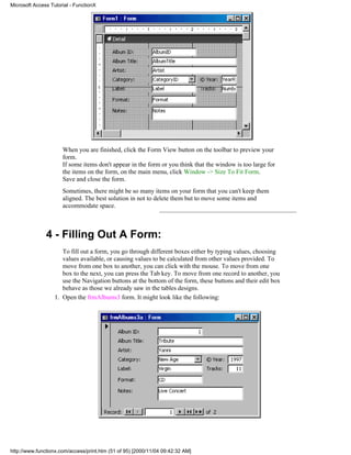 Microsoft Access Tutorial - FunctionX




                      When you are finished, click the Form View button on the toolbar to preview your
                      form.
                      If some items don't appear in the form or you think that the window is too large for
                      the items on the form, on the main menu, click Window -> Size To Fit Form.
                      Save and close the form.
                      Sometimes, there might be so many items on your form that you can't keep them
                      aligned. The best solution in not to delete them but to move some items and
                      accommodate space.



               4 - Filling Out A Form:
                      To fill out a form, you go through different boxes either by typing values, choosing
                      values available, or causing values to be calculated from other values provided. To
                      move from one box to another, you can click with the mouse. To move from one
                      box to the next, you can press the Tab key. To move from one record to another, you
                      use the Navigation buttons at the bottom of the form, these buttons and their edit box
                      behave as those we already saw in the tables designs.
                   1. Open the frmAlbums3 form. It might look like the following:




http://www.functionx.com/access/print.htm (51 of 95) [2000/11/04 09:42:32 AM]
 