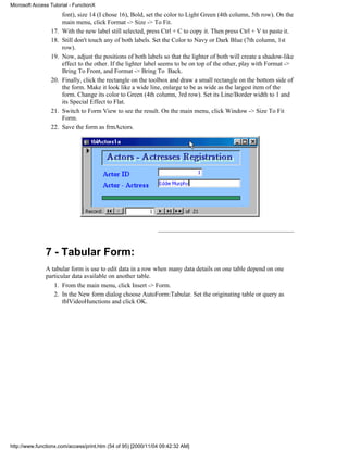 Microsoft Access Tutorial - FunctionX
                       font), size 14 (I chose 16), Bold, set the color to Light Green (4th column, 5th row). On the
                       main menu, click Format -> Size -> To Fit.
                 17.   With the new label still selected, press Ctrl + C to copy it. Then press Ctrl + V to paste it.
                 18.   Still don't touch any of both labels. Set the Color to Navy or Dark Blue (7th column, 1st
                       row).
                 19.   Now, adjust the positions of both labels so that the lighter of both will create a shadow-like
                       effect to the other. If the lighter label seems to be on top of the other, play with Format ->
                       Bring To Front, and Format -> Bring To Back.
                 20.   Finally, click the rectangle on the toolbox and draw a small rectangle on the bottom side of
                       the form. Make it look like a wide line, enlarge to be as wide as the largest item of the
                       form. Change its color to Green (4th column, 3rd row). Set its Line/Border width to 1 and
                       its Special Effect to Flat.
                 21.   Switch to Form View to see the result. On the main menu, click Window -> Size To Fit
                       Form.
                 22.   Save the form as frmActors.




               7 - Tabular Form:
               A tabular form is use to edit data in a row when many data details on one table depend on one
               particular data available on another table.
                  1. From the main menu, click Insert -> Form.
                  2. In the New form dialog choose AutoForm:Tabular. Set the originating table or query as
                      tblVideoHunctions and click OK.




http://www.functionx.com/access/print.htm (54 of 95) [2000/11/04 09:42:32 AM]
 