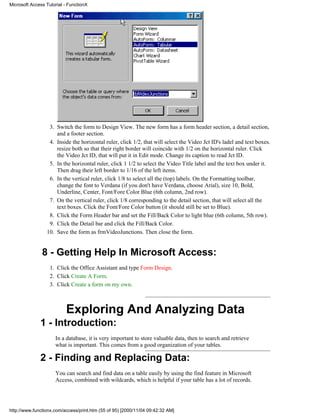 Microsoft Access Tutorial - FunctionX




                  3. Switch the form to Design View. The new form has a form header section, a detail section,
                     and a footer section.
                  4. Inside the horizontal ruler, click 1/2, that will select the Video Jct ID's ladel and text boxes.
                     resize both so that their right border will coincide with 1/2 on the horizontal ruler. Click
                     the Video Jct ID, that will put it in Edit mode. Change its caption to read Jct ID.
                  5. In the horizontal ruler, click 1 1/2 to select the Video Title label and the text box under it.
                     Then drag their left border to 1/16 of the left items.
                  6. In the vertical ruler, click 1/8 to select all the (top) labels. On the Formatting toolbar,
                     change the font to Verdana (if you don't have Verdana, choose Arial), size 10, Bold,
                     Underline, Center, Font/Fore Color Blue (6th column, 2nd row).
                  7. On the vertical ruler, click 1/8 corresponding to the detail section, that will select all the
                     text boxes. Click the Font/Fore Color button (it should still be set to Blue).
                  8. Click the Form Header bar and set the Fill/Back Color to light blue (6th column, 5th row).
                  9. Click the Detail bar and click the Fill/Back Color.
                 10. Save the form as frmVideoJunctions. Then close the form.


               8 - Getting Help In Microsoft Access:
                   1. Click the Office Assistant and type Form Design.
                   2. Click Create A Form.
                   3. Click Create a form on my own.



                          Exploring And Analyzing Data
              1 - Introduction:
                     In a database, it is very important to store valuable data, then to search and retrieve
                     what is important. This comes from a good organization of your tables.

              2 - Finding and Replacing Data:
                     You can search and find data on a table easily by using the find feature in Microsoft
                     Access, combined with wildcards, which is helpful if your table has a lot of records.




http://www.functionx.com/access/print.htm (55 of 95) [2000/11/04 09:42:32 AM]
 