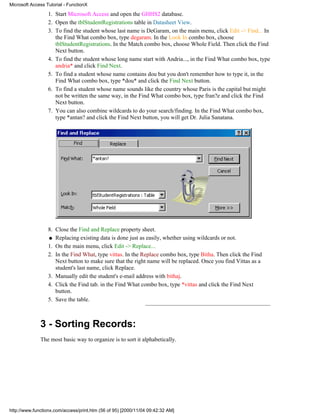 Microsoft Access Tutorial - FunctionX

                  1. Start Microsoft Access and open the GHHS2 database.
                  2. Open the tblStudentRegistrations table in Datasheet View.
                  3. To find the student whose last name is DeGaram, on the main menu, click Edit -> Find... In
                     the Find What combo box, type degaram. In the Look In combo box, choose
                     tblStudentRegistrations. In the Match combo box, choose Whole Field. Then click the Find
                     Next button.
                  4. To find the student whose long name start with Andria..., in the Find What combo box, type
                     andria* and click Find Next.
                  5. To find a student whose name contains dou but you don't remember how to type it, in the
                     Find What combo box, type *dou* and click the Find Next button.
                  6. To find a student whose name sounds like the country whose Paris is the capital but might
                     not be written the same way, in the Find What combo box, type fran?e and click the Find
                     Next button.
                  7. You can also combine wildcards to do your search/finding. In the Find What combo box,
                     type *antan? and click the Find Next button, you will get Dr. Julia Sanatana.




                  8. Close the Find and Replace property sheet.
                  q Replacing existing data is done just as easily, whether using wildcards or not.

                  1. On the main menu, click Edit -> Replace...
                  2. In the Find What, type vittas. In the Replace combo box, type Bitha. Then click the Find
                     Next button to make sure that the right name will be replaced. Once you find Vittas as a
                     student's last name, click Replace.
                  3. Manually edit the student's e-mail address with bithaj.
                  4. Click the Find tab. in the Find What combo box, type *vittas and click the Find Next
                     button.
                  5. Save the table.



              3 - Sorting Records:
              The most basic way to organize is to sort it alphabetically.




http://www.functionx.com/access/print.htm (56 of 95) [2000/11/04 09:42:32 AM]
 