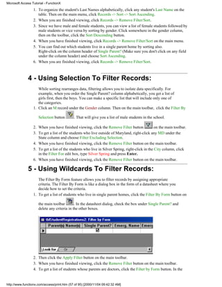 Microsoft Access Tutorial - FunctionX

                  1. To organize the student's Last Names alphabetically, click any student's Last Name on the
                     table. Then on the main menu, click Records -> Sort -> Sort Ascending.
                  2. When you are finished viewing, click Records -> Remove Filter/Sort.
                  3. Since we have male and female students, you can view a list of female students followed by
                     male students or vice versa by sorting by gender. Click somewhere in the gender column,
                     then on the toolbar, click the Sort Descending button.
                  4. When you have finished viewing, click Records -> Remove Filter/Sort on the main menu.
                  5. You can find out which students live in a single parent home by sorting also.
                     Right-click on the column header of Single Parent? (Make sure you don't click on any field
                     under the column header) and choose Sort Ascending.
                  6. When you are finished viewing, click Records -> Remove Filter/Sort.



              4 - Using Selection To Filter Records:
                     While sorting rearranges data, filtering allows you to isolate data specifically. For
                     example, when you order the Single Parent? column alphabetically, you get a list of
                     girls first, then the boys. You can make a specific list that will include only one of
                     the categories.
                  1. Click an M record under the Gender column. Then on the main toolbar, click the Filter By

                     Selection button        . That will give you a list of male students in the school.

                  2. When you have finished viewing, click the Remove Filter button              on the main toolbar.
                  3. To get a list of the students who live outside of Maryland, right-click any MD under the
                     State column and choose Filter Excluding Selection.
                  4. When you have finished viewing, click the Remove Filter button on the main toolbar.
                  5. To get a list of the students who live in Silver Spring, right-click in the City column, click
                     in the Filter For edit box, type Silver Spring and press Enter.
                  6. When you have finished viewing, click the Remove Filter button on the main toolbar.

              5 - Using Wildcards To Filter Records:
                     The Filter By Form feature allows you to filter records by assigning appropriate
                     criteria. The Filter By Form is like a dialog box in the form of a datasheet where you
                     decide how to set the criteria.
                  1. To get a list of students who live in single parent homes, click the Filter By Form button on

                     the main toolbar        . In the datasheet dialog, check the box under Single Parent? and
                     delete any criteria in the other boxes.




                  2. Then click the Apply Filter button on the main toolbar.
                  3. When you have finished viewing, click the Remove Filter button on the main toolbar.
                  4. To get a list of students whose parents are doctors, click the Filter by Form button. In the


http://www.functionx.com/access/print.htm (57 of 95) [2000/11/04 09:42:32 AM]
 