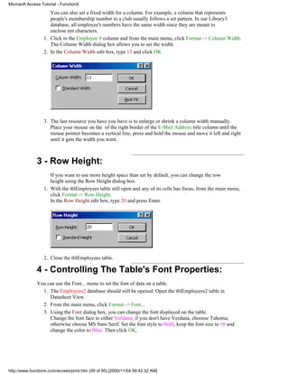 Microsoft Access Tutorial - FunctionX

                     You can also set a fixed width for a column. For example, a column that represents
                     people's membership number to a club usually follows a set pattern. In our Library3
                     database, all employee's numbers have the same width since they are meant to
                     enclose ten characters.
                  1. Click in the Employee # column and from the main menu, click Format -> Column Width.
                     The Column Width dialog box allows you to set the width.
                  2. In the Column Width edit box, type 13 and click OK




                  3. The last resource you have you have is to enlarge or shrink a column width manually.
                     Place your mouse on the of the right border of the E-Mail Address title column until the
                     mouse pointer becomes a vertical line, press and hold the mouse and move it left and right
                     until it gets the width you want.



              3 - Row Height:
                     If you want to use more height space than set by default, you can change the row
                     height using the Row Height dialog box.
                  1. With the tblEmployees table still open and any of its cells has focus, from the main menu,
                     click Format -> Row Height.
                     In the Row Height edit box, type 20 and press Enter.




                  2. Close the tblEmployees table.

              4 - Controlling The Table's Font Properties:
              You can use the Font... menu to set the font of data on a table.
                1. The Employees2 database should still be opened. Open the tblEmployees2 table in
                   Datasheet View.
                2. From the main menu, click Format -> Font...
                3. Using the Font dialog box, you can change the font displayed on the table.
                   Change the font face to either Verdana; if you don't have Verdana, choosse Tahoma;
                   otherwise choose MS Sans Serif. Set the font style to Bold, keep the font size to 10 and
                   change the color to Blue. Then click OK.




http://www.functionx.com/access/print.htm (59 of 95) [2000/11/04 09:42:32 AM]
 