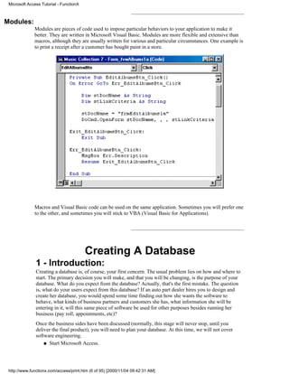 Microsoft Access Tutorial - FunctionX



Modules:
              Modules are pieces of code used to impose particular behaviors to your application to make it
              better. They are written in Microsoft Visual Basic. Modules are more flexible and extensive than
              macros, although they are usually written for various and particular circumstances. One example is
              to print a receipt after a customer has bought paint in a store.




              Macros and Visual Basic code can be used on the same application. Sometimes you will prefer one
              to the other, and sometimes you will stick to VBA (Visual Basic for Applications).




                                         Creating A Database
               1 - Introduction:
               Creating a database is, of course, your first concern. The usual problem lies on how and where to
               start. The primary decision you will make, and that you will be changing, is the purpose of your
               database. What do you expect from the database? Actually, that's the first mistake. The question
               is, what do your users expect from this database? If an auto part dealer hires you to design and
               create her database, you would spend some time finding out how she wants the software to
               behave, what kinds of business partners and customers she has, what information she will be
               entering in it, will this same piece of software be used for other purposes besides running her
               business (pay roll, appointments, etc)?
               Once the business sides have been discussed (normally, this stage will never stop, until you
               deliver the final product), you will need to plan your database. At this time, we will not cover
               software engineering.
                   q Start Microsoft Access.




 http://www.functionx.com/access/print.htm (6 of 95) [2000/11/04 09:42:31 AM]
 