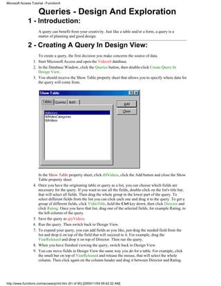 Microsoft Access Tutorial - FunctionX


                       Queries - Design And Exploration
              1 - Introduction:
                       A query can benefit from your creativity. Just like a table and/or a form, a query is a
                       matter of planning and good design.

              2 - Creating A Query In Design View:
                     To create a query, the first decision you make concerns the source of data.
                  1. Start Microsoft Access and open the Videos4 database.
                  2. In the Database Window, click the Queries button, then double-click Create Query In
                     Design View.
                  3. You should receive the Show Table property sheet that allows you to specify where data for
                     the query will come from.




                       In the Show Table property sheet, click tblVideos, click the Add button and close the Show
                       Table property sheet.
                  4.   Once you have the originating table or query as a list, you can choose which fields are
                       necessary for the query. If you want to use all the fields, double-click on the list's title bar,
                       that will select all fields. Then drag the whole group in the lower part of the query. To
                       select different fields from the list you can click each one and drag it to the query. To get a
                       group of different fields, click VideoTitle, hold the Ctrl key down, then click Director and
                       click Rating. Once you have that list, drag one of the selected fields, for example Rating, to
                       the left column of the query.
                  5.   Save the query as qryVideos.
                  6.   Run the query. Then switch back to Design View.
                  7.   To expand your query, you can add fields as you like, just drag the needed field from the
                       list and drop it on top of the field that will succeed to it. For example, drag the
                       YearReleased and drop it on top of Director. Then run the query.
                  8.   When you have finished viewing the query, switch back to Design View.
                  9.   You can move fields in Design View the same way you do for a table. For example, click
                       the small bar on top of YearReleased and release the mouse, that will select the whole
                       column. Then click again on the column header and drag it between Director and Rating.




http://www.functionx.com/access/print.htm (61 of 95) [2000/11/04 09:42:32 AM]
 