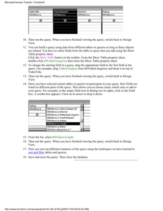 Microsoft Access Tutorial - FunctionX




                 10. Then run the query. When you have finished viewing the query, switch back to Design
                     View.
                 11. You can build a query using data from different tables or queries as long as these objects
                     are related. You have to select fields from the table or query that you add using the Show
                     Table property sheet.
                     Click the Show Table button on the toolbar. From the Show Table property sheet,
                     double-click tblVideoCategories then close the Show Table property sheet.
                 12. To change the starting field in a query, drag the appropriate field to the first field in the
                     query. For example, drag VideoCategory from tblVideoCategories and drop it on top of
                     VideoTitle.
                 13. Then run the query. When you have finished viewing the query, switch back to Design
                     View.
                 14. Once you have selected certain tables or queries to participate in your query, their fields are
                     listed on different parts of the query. This allows you to choose easily which ones to add to
                     your query. For example, in the empty field next to Rating (on its right), click in the Field
                     box. A combo box appears. Click on its arrow to drop it down.




                 15. From the list, select tblVideos.Length.
                 16. Then run the query. When you have finished viewing the query, switch back to Design
                     View.
                 17. Now you can run different instances of the query using the techniques we have learned to
                     sort and filter tables and queries.
                 18. Save and close the query. Then close the database.




http://www.functionx.com/access/print.htm (62 of 95) [2000/11/04 09:42:32 AM]
 