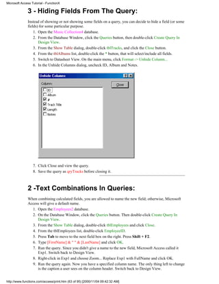 Microsoft Access Tutorial - FunctionX

              3 - Hiding Fields From The Query:
              Instead of showing or not showing some fields on a query, you can decide to hide a field (or some
              fields) for some particular purpose.
                  1. Open the Music Collection4 database.
                  2. From the Database Window, click the Queries button, then double-click Create Query In
                     Design View.
                  3. From the Show Table dialog, double-click tblTracks, and click the Close button.
                  4. From the tblAlbums list, double-click the * button, that will select/include all fields.
                  5. Switch to Datasheet View. On the main menu, click Format -> Unhide Column...
                  6. In the Unhide Columns dialog, uncheck ID, Album and Notes.




                  7. Click Close and view the query.
                  8. Save the query as qryTracks before closing it.



              2 -Text Combinations In Queries:
              When combining calculated fields, you are allowed to name the new field; otherwise, Microsoft
              Access will give a default name.
                1. Open the Employees2 database.
                2. On the Database Window, click the Queries button. Then double-click Create Query In
                   Design View.
                3. From the Show Table dialog, double-click tblEmployees and click Close.
                4. From the tblEmployees list, double-click EmployeeID.
                5. Press Tab to move to the next field box on the right. Press Shift + F2.
                6. Type [FirstName] & " " & [LastName] and click OK.
                7. Run the query. Since you didn't give a name to the new field, Microsoft Access called it
                   Exp1. Switch back to Design View.
                8. Right-click in Exp1 and choose Zoom... Replace Exp1 with FullName and click OK.
                9. Run the query again. Now you have a specified column name. The only thing left to change
                   is the caption a user sees on the column header. Switch back to Design View.


http://www.functionx.com/access/print.htm (63 of 95) [2000/11/04 09:42:32 AM]
 