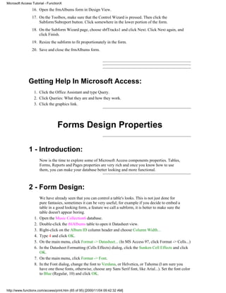 Microsoft Access Tutorial - FunctionX
                 16. Open the frmAlbums form in Design View.
                 17. On the Toolbox, make sure that the Control Wizard is pressed. Then click the
                     Subform/Subreport button. Click somewhere in the lower portion of the form.
                 18. On the Subform Wizard page, choose sbfTracks1 and click Next. Click Next again, and
                     click Finish.
                 19. Resize the subform to fit proportionately in the form.
                 20. Save and close the frmAlbums form.




              Getting Help In Microsoft Access:
                  1. Click the Office Assistant and type Query.
                  2. Click Queries: What they are and how they work.
                  3. Click the graphics link.




                                  Forms Design Properties

              1 - Introduction:
                       Now is the time to explore some of Microsoft Access components properties. Tables,
                       Forms, Reports and Pages properties are very rich and once you know how to use
                       them, you can make your database better looking and more functional.



              2 - Form Design:
                       We have already seen that you can control a table's looks. This is not just done for
                       pure fantasies, sometimes it can be very useful; for example if you decide to embed a
                       table in a good looking form, a feature we call a subform, it is better to make sure the
                       table doesn't appear boring.
                  1.   Open the Music Collection6 database.
                  2.   Double-click the tblAlbums table to open it Datasheet view.
                  3.   Right-click on the Album ID column header and choose Column Width...
                  4.   Type 4 and click OK.
                  5.   On the main menu, click Format -> Datasheet... (In MS Access 97, click Format -> Cells...)
                  6.   In the Datasheet Formatting (Cells Effects) dialog, click the Sunken Cell Effects and click
                       OK.
                  7.   On the main menu, click Format -> Font.
                  8.   In the Font dialog, change the font to Verdana, or Helvetica, or Tahoma (I am sure you
                       have one those fonts, otherwise, choose any Sans Serif font, like Arial...). Set the font color
                       to Blue (Regular, 10) and click OK.



http://www.functionx.com/access/print.htm (65 of 95) [2000/11/04 09:42:32 AM]
 