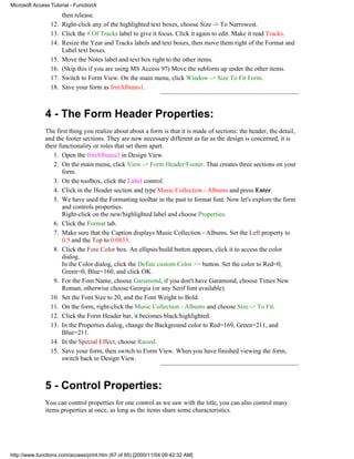 Microsoft Access Tutorial - FunctionX
                       then release.
                 12.   Right-click any of the highlighted text boxes, choose Size -> To Narrowest.
                 13.   Click the # Of Tracks label to give it focus. Click it again to edit. Make it read Tracks.
                 14.   Resize the Year and Tracks labels and text boxes, then move them right of the Format and
                       Label text boxes.
                 15.   Move the Notes label and text box right to the other items.
                 16.   (Skip this if you are using MS Access 97) Move the subform up under the other items.
                 17.   Switch to Form View. On the main menu, click Window -> Size To Fit Form.
                 18.   Save your form as frmAlbums1.



              4 - The Form Header Properties:
              The first thing you realize about about a form is that it is made of sections: the header, the detail,
              and the footer sections. They are now necessary different as far as the design is concerned, it is
              their functionality or roles that set them apart.
                 1. Open the frmAlbums2 in Design View.
                 2. On the main menu, click View -> Form Header/Footer. That creates three sections on your
                     form.
                 3. On the toolbox, click the Label control.
                 4. Click in the Header section and type Music Collection - Albums and press Enter.
                 5. We have used the Formatting toolbar in the past to format font. Now let's explore the form
                     and controls properties.
                     Right-click on the new/highlighted label and choose Properties.
                 6. Click the Format tab.
                 7. Make sure that the Caption displays Music Collection - Albums. Set the Left property to
                     0.5 and the Top to 0.0833.
                 8. Click the Fore Color box. An ellipsis/build button appears, click it to access the color
                     dialog.
                     In the Color dialog, click the Define custom Color >> button. Set the color to Red=0,
                     Green=0, Blue=160, and click OK.
                 9. For the Font Name, choose Garamond, if you don't have Garamond, choose Times New
                     Roman, otherwise choose Georgia (or any Serif font available).
                10. Set the Font Size to 20, and the Font Weight to Bold.
                11. On the form, right-click the Music Collection - Albums and choose Size -> To Fit.
                12. Click the Form Header bar, it becomes black/highlighted.
                13. In the Properties dialog, change the Background color to Red=169, Green=211, and
                     Blue=211.
                14. In the Special Effect, choose Raised.
                15. Save your form, then switch to Form View. When you have finished viewing the form,
                     switch back to Design View.



              5 - Control Properties:
              You can control properties for one control as we saw with the title, you can also control many
              items properties at once, as long as the items share some characteristics.




http://www.functionx.com/access/print.htm (67 of 95) [2000/11/04 09:42:32 AM]
 