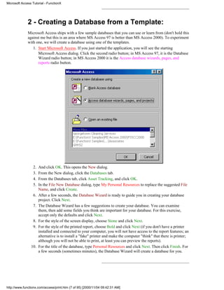 Microsoft Access Tutorial - FunctionX




              2 - Creating a Database from a Template:
              Microsoft Access ships with a few sample databases that you can use or learn from (don't hold this
              against me but this is an area where MS Access 97 is better than MS Access 2000). To experiment
              with one, we will create a database using one of the templates.
                 1. Start Microsoft Access. If you just started the application, you will see the starting
                    Microsoft Access dialog. Click the second radio button; in MS Access 97, it is the Database
                    Wizard radio button; in MS Access 2000 it is the Access database wizards, pages, and
                    reports radio button.




                  2.   And click OK. This opens the New dialog.
                  3.   From the New dialog, click the Databases tab.
                  4.   From the Databases tab, click Asset Tracking, and click OK.
                  5.   In the File New Database dialog, type My Personal Resources to replace the suggested File
                       Name, and click Create.
                  6.   After a few seconds, the Database Wizard is ready to guide you in creating your database
                       project. Click Next.
                  7.   The Database Wizard has a few suggestions to create your database. You can examine
                       them, then add some fields you think are important for your database. For this exercise,
                       accept only the defaults and click Next.
                  8.   For the style of the screen display, choose Stone and click Next.
                  9.   For the style of the printed report, choose Bold and click Next (if you don't have a printer
                       installed and connected to your computer, you will not have access to the report features; an
                       alternative is to install a "fake" printer and make the computer "think" that there is printer;
                       although you will not be able to print, at least you can preview the reports).
                10.    For the title of the database, type Personal Resources and click Next. Then click Finish. For
                       a few seconds (sometimes minutes), the Database Wizard will create a database for you.




http://www.functionx.com/access/print.htm (7 of 95) [2000/11/04 09:42:31 AM]
 