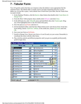 Microsoft Access Tutorial - FunctionX

              7 - Tabular Form:
              You will quickly realize that there are situations when the tabular is more appropriate that the
              columnar forms. The tabular table is usually used to join data originating from two or more
              tables; no, it is not like a query. And a tabular form is built from a join table, like the Tracks form
              we need to build.
                 1. In the Database Window, click the Queries object button then double-click Create Query In
                     Design View.
                 2. From the Show Table property sheet, double-click tblTracks and click Close.
                 3. In the tblTracks list, click AlbumID, press and hold Shift, then click TrackLength. Drag
                     any of the highlighted items to the first field in the query.
                 4. Save the query as qryTracks and close it.
                 5. On the Standard toolbar, click the New Object button arrow and choose Form. In the New
                     Form dialog, choose AutoForm: Tabular; in the combo box, choose qryTracks and click
                     OK.
                 6. Save your new form as frmTracks.
                 7. Switch to Design View. Resize your form so it can fit easily on your screen. Remember to
                     coordinate the colors with the other forms.
                 8. Play with the controls and different properties until you get an acceptably professionally
                     good lovingly form.




http://www.functionx.com/access/print.htm (70 of 95) [2000/11/04 09:42:32 AM]
 